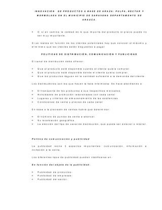 IN N O V A C IÓ N           D E P R O D U C TO S A B A S E D E A R A ZA : P U LP A , N E C TA R                                   Y

      M E R M E LA D A           E N     E L M U N IC IP IO         D E S A R A V E N A          D E P A R TA M E N TO           D E

                                                               A R A U C A .




      O   si en     c a m b io     la   c a lid a d e s lo q u e im p o r t a d e l p r o d u c t o e l p r e c io p u e d e n o
       s e r m u y im p o r t a n t e .


S i s e r e a liz a e n f u n c ió n d e lo s c lie n t e s p o t e n c ia le s h a y q u e c o n o c e r e l m á x im o y
e l m í n im o q u e lo s c lie n t e s e s t á n d is p u e s t o s a p a g a r .


           P O L ÍT IC A S D E D IS T R IB U C IÓ N , C O M U N IC A C IÓ N Y P U B L IC ID A D


E l c a n a l d e d is t r ib u c ió n d e b e o f r e c e r :


      Q u e e l p r o d u c t o e s t é d is p o n ib le c u a n d o e l c lie n t e q u ie r a c o m p r a r .
      Q u e e l p r o d u c t o e s t é d is p o n ib le d o n d e e l c lie n t e q u ie r a c o m p r a r .
      Q u e lo s p r o d u c t o s lle g u e n e n la c a n t id a d s u f ic ie n t e a la d e m a n d a d e l c lie n t e .


L o s d is t r ib u id o r e s s o n lo s q u e h a c e n la f a s e in t e r m e d ia . S e h a c e a t e n d ie n d o a :


      E l t r a n s p o r t e d e lo s p r o d u c t o s a s u s r e s p e c t iv o s m e r c a d o s .
      A c t iv id a d e s d e p r o m o c ió n r e la c io n a d a s c o n c a d a c a n a l.
      L u g a r e s y c r it e r io s d e a lm a c e n a m ie n t o d e la s e x is t e n c ia s .
      C o n d ic io n e s d e v e n t a y p r e c io s d e c a d a c a n a l.


E n b a s e a la p r e v is ió n d e v e n t a s h a b r á q u e d e t e r m in a r :


      E l n ú m e ro d e p u n to s d e v e n ta a a b a rc a r.
      S u lo c a liz a c ió n    g e o g r á f ic a .
      L a e le c c ió n d e l t ip o d e c a n a l d e d is t r ib u c ió n , q u e p u e d e s e r e x t e r io r o in t e r io r .




P o lític a d e c o m u n ic a c ió n y p u b lic id a d


La     p u b lic id a d    re ú n e      3    a s p e c to s     im p o r t a n t e s :   c o m u n ic a c ió n ,   in f o r m a c ió n    e
in c it a c ió n a la v e n t a .


L o s d if e r e n t e s t ip o s d e p u b lic id a d p u e d e n c la s if ic a r s e e n :


E n fu n c ió n d e l o b je to d e la p u b lic id a d :


      P u b lic id a d   d e p ro d u c to s .
      P u b lic id a d   d e e m p re s a s .
      P u b lic id a d   d e l s e c to r.
 