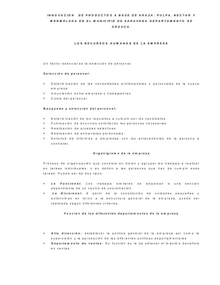 IN N O V A C IÓ N            D E P R O D U C TO S A B A S E D E A R A ZA : P U LP A , N E C TA R                                                            Y

      M E R M E LA D A              E N    E L M U N IC IP IO                       D E S A R A V E N A              D E P A R TA M E N TO                 D E

                                                                            A R A U C A .




                              LO S R E C U R S O S                        H U M A N O S D E LA E M P R E S A




U n f a c t o r e s e n c ia l e s la s e le c c ió n d e p e r s o n a l.


S e le c c ió n d e p e rs o n a l:


      D e t e r m in a c ió n       de      la s     n e c e s id a d e s              p r o f e s io n a le s     y    p e r s o n a le s    de    la     nueva
       e m p re s a .
      V in c u la c ió n     e n t r e e m p r e s a y t r a b a ja d o r e s .
      C o s t e d e l p e r s o n a l.


B ú s q u e d a y s e le c c ió n d e l p e rs o n a l:


      D e t e r m in a c ió n d e lo s r e q u is it o s a c u m p lir p o r lo s c a n d id a t o s .
      P u b lic a c ió n     d e a n u n c io s s o lic it a n d o la s p e r s o n a s n e c e s a r ia s .
      R e a liz a c ió n     d e p r u e b a s s e le c t iv a s .
      R e a liz a c ió n     d e e n t r e v is t a s p e r s o n a le s .
      S o lic it u d    de     in f o r m e s         a      e m p re s a s            con     lo s    a n te c e d e n te s          de     la   p e rs o n a      a
       c o n tra ta r.


                                                    O rg a n ig ra m a d e la e m p re s a


P ro c e s o    de      o r g a n iz a c ió n       que          c o n s is t e e n d iv id ir y a g r u p a r lo s t r a b a jo s a r e a liz a r
en     ta re a s     in d iv id u a le s ,      y     en         d e f in ir    a      la s   p e rs o n a s        que        han     de     c u m p lir     esas
t a r e a s . P u e d e s e r d e d o s t ip o s :


      La      F u n c io n a l:           Los             t r a b a jo s           s im ila r e s     se         a d ju d ic a n       a     una         s e c c ió n
       d e p e n d ie n t e d e u n c e n t r o d e c o o r d in a c ió n .
       La      D iv is io n a l:          A        p a r t ir      de         la      c o n s t it u c ió n      de         u n id a d e s    pequeñas              y
       a u tó n o m a s        en     to rn o          a      la     e s tru c tu ra          g e n e ra l     de        la     e m p re s a ,     puede         ser
       r e a liz a d a s e g ú n d if e r e n t e s c r it e r io s .


                    F u n c ió n d e lo s d ife re n te s d e p a rta m e n to s d e la e m p re s a




      A lta       d ire c c ió n :       e s t a b le c e r         la     p o lí t ic a     g e n e ra l d e          la    e m p re s a     así    com o          la
       s u p e r v is ió n y la a p r o b a c ió n d e la s d if e r e n t e s p o lí t ic a s d e p a r t a m e n t a le s .
      D e p a rta m e n to           de       v e n ta s : S u             f u n c ió n      e s la    d e o b t e n e r e l m á x im o b e n e f ic io
       e n v e n ta s .
 
