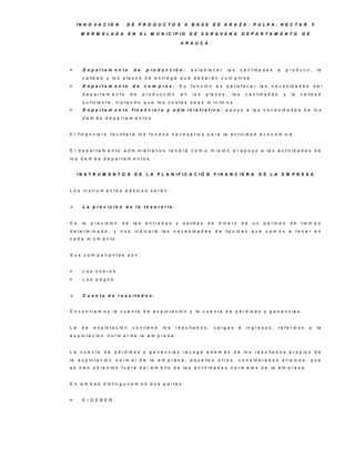IN N O V A C IÓ N            D E P R O D U C TO S A B A S E D E A R A ZA : P U LP A , N E C TA R                                                         Y

       M E R M E LA D A             E N   E L M U N IC IP IO                D E S A R A V E N A                D E P A R TA M E N TO                    D E

                                                                      A R A U C A .




       D e p a rta m e n to          de       p ro d u c c ió n :          e s t a b le c e r      la s     c a n t id a d e s      a       p r o d u c ir ,     la
        c a lid a d y lo s p la z o s d e e n t r e g a q u e d e b e r á n c u m p lir s e .
       D e p a rta m e n to         de      co m p ras:              S u   f u n c ió n    es   s a t is f a c e r la s      n e c e s id a d e s              del
        d e p a rta m e n to         de      p r o d u c c ió n       en     lo s    p la z o s ,     la s      c a n t id a d e s       y      la     c a lid a d
        s u f ic ie n t e , t r a t a n d o q u e lo s c o s t e s s e a n m í n im o s .
       D e p a r t a m e n t o f i n a n c i e r o y a d m i n i s t r a t i v o : a p o y o a la s n e c e s id a d e s d e lo s
        d e m á s d e p a rta m e n to s .


E l f in a n c ie r o f a c ilit a r á lo s f o n d o s n e c e s a r io s p a r a la a c t iv id a d e c o n ó m ic a .


E l d e p a r t a m e n t o a d m in is t r a t iv o t e n d r á c o m o m is ió n e l a p o y o a la s a c t iv id a d e s d e
lo s d e m á s d e p a r t a m e n t o s .


      IN S T R U M E N T O S D E L A P L A N IF IC A C IÓ N                                F IN A N C IE R A             D E LA          E M P R E S A


L o s in s t r u m e n t o s b á s ic o s s e r á n :


       L a p re v is ió n d e la te s o re ría .


E s     la   p r e v is ió n   de     la s    e n tra d a s       y    s a lid a s   de      d in e r o        de   un    p e r io d o         de      t ie m p o
d e t e r m in a d o , y       nos    in d ic a r á     la s   n e c e s id a d e s        de    liq u id e z q u e        vam os a                  te n e r e n
c a d a m o m e n to .


S u s c o m p o n e n te s s o n :


       L o s c o b ro s .
       Los pagos.


       C u e n ta d e re s u lta d o s .


E n c o n t r a m o s la c u e n t a d e e x p lo t a c ió n y la c u e n t a d e p é r d id a s y g a n a n c ia s .


La      de    e x p lo t a c ió n    c o n t ie n e     lo s      r e s u lt a d o s ,     c a rg a s      e    in g r e s o s ,     r e f e r id o s      a      la
e x p lo t a c ió n n o r m a l d e la e m p r e s a .


La     c u e n ta   de      p é r d id a s y g a n a n c ia s r e c o g e a d e m á s d e lo s r e s u lt a d o s p r o p io s d e
la    e x p lo t a c ió n   n o rm a l d e       la   e m p r e s a , a q u e llo s o t r o s , c o n s id e r a d o s a t í p ic o s , q u e
s e h a n o b t e n id o f u e r a d e l á m b it o d e la s a c t iv id a d e s n o r m a le s d e la e m p r e s a .


E n a m b a s d is t in g u ir e m o s d o s p a r t e s :


       E l D E B E R .
 