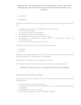 IN N O V A C IÓ N            D E P R O D U C TO S A B A S E D E A R A ZA : P U LP A , N E C TA R                                     Y

     M E R M E LA D A            E N       E L M U N IC IP IO       D E S A R A V E N A          D E P A R TA M E N TO           D E

                                                               A R A U C A .




     E l H A B E R .


     E l b a la n c e .


P uede       s e r p r o v is io n a l o      b ie n   d e s it u a c ió n . A m b o s t ip o s n o s p e r m it e n d e t e r m in a r
que:


     E l d e t a lle d e lo s d e r e c h o s y o b lig a c io n e s d e la e m p r e s a .
     E l v a lo r d e la e m p r e s a .
     L o s m e d io s f in a n c ie r o s d is p o n ib le s .
     E l v a lo r d e la s in v e r s io n e s r e a liz a d a s .
     L a s f u e n t e s d e f in a n c ia c ió n d e la s in v e r s io n e s .
     E l    e q u ilib r io     o    d e s e q u ilib r io   e x is t e n t e   e n tre    la   f in a n c ia c ió n   p r o p ia   y       la
      f in a n c ia c ió n a je n a .
     E l n iv e l d e s a lu d f in a n c ie r a d e la e m p r e s a .


E n la e s t r u c t u r a d e l b a la n c e h a y d o s g r a n d e s a p a r t a d o s :


     E l A c t iv o .
     E l P a s iv o .


A n a liz a n d o      e l b a la n c e s a b r e m o s c ó m o e s t á e l e q u ilib r io d e la e m p r e s a . T a m b ié n
p o d r e m o s c o n o c e r e l r e n d im ie n t o y la r e n t a b ilid a d .


R e n d im ie n t o = B e n e f ic io n e t o d e e x p lo t a c ió n / A c t iv o


R e n t a b ilid a d     = B e n e f ic io n e t o d e s p u é s d e im p u e s t o s / c a p it a le s p r o p io s .


            N O R M A S LE G A LE S P A R A                   L A C O N S T IT U C IÓ N D E L A S O C IE D A D




C o n s titu c ió n fo rm a l d e la s o c ie d a d


L a s g e s t io n e s q u e d e b e r e a liz a r e l n u e v o e m p r e s a r io p a r a la c o n s t it u c ió n le g a l d e
la s o c ie d a d s o n :


     S o lic it u d d e lo s p e r m is o s e s p e c í f ic o s .
     C e r t if ic a d o   de       que    e l n o m b re    s e le c c io n a d o   no   e s u t iliz a d o p o r o t r a e m p r e s a
      y a e x is t e n t e .
     O t o r g a m ie n t o d e e s c r it u r a p ú b lic a .
     I n s c r ip c ió n e n e l R e g is t r o d e la P r o p ie d a d I n d u s t r ia l.
 