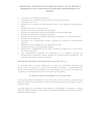 IN N O V A C IÓ N                D E P R O D U C TO S A B A S E D E A R A ZA : P U LP A , N E C TA R                                                             Y

       M E R M E LA D A                    E N    E L M U N IC IP IO               D E S A R A V E N A                      D E P A R TA M E N TO              D E

                                                                             A R A U C A .




       I n s c r ip c ió n e n e l R e g is t r o M e r c a n t il.
       L iq u id a c ió n        d e l I m p u e s t o s o b r e T r a n s m is io n e s P a t r im o n ia le s .
       L iq u id a c ió n        d e l I.V .A .
       S o lic it u d     de         la     t a r je t a   de     id e n t if ic a c ió n         f is c a l y        d e l c ó d ig o       de    id e n t if ic a c ió n
        f is c a l.
       S o lic it u d d e a lt a e n L ic e n c ia F is c a l.
       S o lic it u d d e a lt a e n la C á m a r a d e C o m e r c io .
       S o lic it u d d e c a lif ic a c ió n p a r a la s s o c ie d a d e s a n ó n im a s la b o r a le s .
       P e t ic ió n d e lic e n c ia s m u n ic ip a le s d e o b r a s .
       S o lic it u d d e lic e n c ia m u n ic ip a l d e a p e r t u r a d e n e g o c io s , e n e l A y u n t a m ie n t o .
       D e c la r a c ió n d e a p e r t u r a .
       I n s c r ip c ió n       en         la   S e g u r id a d        S o c ia l      y    p e t ic ió n          d e l n ú m e ro        de    id e n t if ic a c ió n
        p a t r o n a l.
       A f ilia c ió n    d e lo s t r a b a ja d o r e s a la S e g u r id a d S o c ia l.
       S o lic it u d d e a lt a e n lo s im p u e s t o s lo c a le s .
       A d q u is ic ió n        y        le g a liz a c ió n     de     lo s     lib r o s c o n t a b le s o b lig a t o r io s y d e                   lo s lib r o s
        d e v is it a y m a t r í c u la .
       Las        c o o p e r a t iv a s            s o lic it a r á n      su         in s c r ip c ió n            en    el    R e g is t r o     G e n e ra l          de
        C o o p e r a t iv a s y d e b e r á n                  s o lic it a r t a m b ié n             la    c o r r e s p o n d ie n t e     c a lif ic a c ió n , a s í
        c o m o lo s o p o r t u n o s b e n e f ic io s f is c a le s .


P rin c ip a le s im p u e s to s a d e v e n g a r p o r la e m p re s a . E l i.v .a .


E l    im p u e s t o      s o b re           e l V a lo r      A ñ a d id o       es         un       t r ib u t o    de    n a t u r a le z a    in d ir e c t a     que
re c a e      s o b re      el     consum o                 y     g ra v a       la s     e n tre g a s           de       b ie n e s   y     p r e s t a c io n e s       de
s e r v ic io   e f e c t u a d a s p o r e m p r e s a r io s o p r o f e s io n a le s a s í c o m o la s im p o r t a c io n e s
d e b ie n e s c o n in d e p e n d e n c ia                      d e la c o n d ic ió n d e l im p o r t a d o r .


                                E l im p u e s to s o b re s o c ie d a d e s y la lic e n c ia fis c a l


E l Im p u e s to          s o b re          S o c ie d a d e s e s u n             t r ib u t o        de     c a r á c t e r d ir e c t o     y p e rs o n a l q u e
g r a v a la r e n t a d e la s s o c ie d a d e s y d e m á s e n t id a d e s ju r í d ic a s . S e e x ig e e n t o d o e l
t e r r it o r io f is c a l.


L ic e n c ia     f is c a l     de         a c t iv id a d e s     c o m e r c ia le s            e     in d u s t r ia le s :    C o n s t it u y e    un     t r ib u t o
lo c a l d e c a r á c t e r r e a l q u e r e c a e s o b r e la s c it a d a s a c t iv id a d e s y q u e g r a v a e l m e r o
e je r c ic io d e la s m is m a s .
 