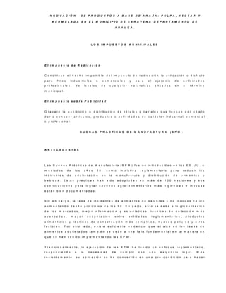 IN N O V A C IÓ N                D E P R O D U C TO S A B A S E D E A R A ZA : P U LP A , N E C TA R                                                            Y

      M E R M E LA D A                 E N     E L M U N IC IP IO                D E S A R A V E N A                D E P A R TA M E N TO                    D E

                                                                           A R A U C A .




                                                   L O S IM P U E S T O S M U N IC IP A L E S




E l im p u e s to d e R a d ic a c ió n


C o n s t it u y e      el hecho            im p o n ib le        d e l im p u e s t o d e r a d ic a c ió n              la u t iliz a c ió n o d is f r u t e
p a ra       f in e s    in d u s t r ia le s         o       c o m e r c ia le s          y    p a ra       el      e je r c ic io      de      a c t iv id a d e s
p r o f e s io n a le s ,      de          lo c a le s       de      c u a lq u ie r        n a t u r a le z a       s it u a d o s      en      el         t é r m in o
m u n ic ip a l.


E l im p u e s to s o b re P u b lic id a d


G ra v a rá       la    e x h ib ic ió n       o    d is t r ib u c ió n       de    r ó t u lo s y c a r t e le s q u e            te n g a n        p o r o b je t o
d a r a c o n o c e r a r t í c u lo s , p r o d u c t o s o a c t iv id a d e s d e c a r á c t e r in d u s t r ia l, c o m e r c ia l
o p r o f e s io n a l.


                                      B U E N A S          P R A C T IC A S              D E M A N U FA C TU R A                    (B P M )




A N TE C E D E N TE S




L a s B u e n a s P r á c t ic a s d e M a n u f a c t u r a ( B P M ) f u e r o n in t r o d u c id a s e n lo s E E . U U . a
m e d ia d o s          de     lo s        años          60,      com o          in ic ia t iv a     r e g la m e n t a r ia          p a ra     r e d u c ir        lo s
in c id e n t e s       de     a d u lt e r a c ió n         en      la    m a n u fa c tu ra           y    d is t r ib u c ió n       de     a lim e n t o s            y
b e b id a s .      E s ta s       p r á c t ic a s      han      s id o       a d o p ta d a s      en      m ás      de    100        n a c io n e s         y     sus
c o n t r ib u c io n e s      p a ra       lo g r a r c a d e n a s           a g r o - a lim e n t a r ia s       m ás     h ig ié n ic a s         e     in o c u a s
e s t á n b ie n d o c u m e n t a d a s .


S in e m b a r g o , la t a s a d e in c id e n t e s d e a lim e n t o s n o s a lu b r e s y n o in o c u o s h a id o
a u m e n t a n d o d e s d e p r in c ip io s d e lo s 9 0 . E n p a r t e , e s t o s e d e b e a la g lo b a liz a c ió n
de    lo s    m e r c a d o s , m e jo r in f o r m a c ió n                     y   e s t a d í s t ic a s , t é c n ic a s     de      d e t e c c ió n          m ás
avanzadas,                   m ayor          c o o p e r a c ió n          e n tre        e n t id a d e s        r e g la m e n t a r ia s ,         p ro d u c to s
a lim e n t ic io s y t é c n ic a s d e                  c o n s e r v a c ió n        m á s c o m p le jo s , n u e v o s p e lig r o s y o t r o s
fa c to re s .      P o r o tro         la d o , e x is t e         s u f ic ie n t e     e v id e n c ia    que       e l a lz a      en      la s       ta s a s       de
a lim e n t o s a d u lt e r a d o s t a m b ié n s e d e b e a u n a f a lla f u n d a m e n t a l e n la m a n e r a e n
q u e s e h a n v e n id o im p le m e n t a n d o la s B P M .


T r a d ic io n a lm e n t e , la            e je c u c ió n      d e     la s B P M           ha   t e n id o    un    e n fo q u e      r e g la m e n t a r io ,
r e s p o n d ie n d o         a      la      n e c e s id a d            de     c u m p lir        con       una        e x ig e n c ia         le g a l.         M ás
r e c ie n t e m e n t e , s u          a p lic a c ió n       se     ha       c o n v e r t id o   en      una      p r e - c o n d ic ió n      p a ra       hacer
 