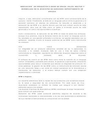 IN N O V A C IÓ N                    D E P R O D U C TO S A B A S E D E A R A ZA : P U LP A , N E C TA R                                                                        Y

      M E R M E LA D A                    E N     E L M U N IC IP IO                   D E S A R A V E N A                      D E P A R TA M E N TO                      D E

                                                                                 A R A U C A .




n e g o c io , o        s e a , d e m o s t r a r c u m p lim ie n t o                          con        la s B P M            c o m o c o n d ic io n a n t e d e la
c o m p ra       / v e n t a . F in a lm e n t e , la f a lt a d e u n le n g u a je c o m ú n e n t r e la g e r e n c ia y e l
p e rs o n a l     o p e r a t iv o           en        p la n t a s          de      a lim e n t o s          ha      r e d u c id o           el       d e s a r r o llo       y       la
a p lic a c ió n     de         la s B P M          a    un       a s u n to       t é c n ic o      que        hay que               c u m p lir ( p u n t o d e v is t a
o p e r a c io n a l) ,         p e ro       que         se       tra ta         com o          un        g a s to     a       m in im iz a r            (p u n to      de       v is t a
g e r e n c ia l) y n o c o m o u n a o p o r t u n id a d a m a x im iz a r .


C om o       c o n s e c u e n c ia , la                e je c u c ió n          de      la s    B P M        en     base            de    e s to s d o s e n fo q u e s ,
aunque           m uy        p o s it iv o s , m á s la                  lim it a n t e       in t e r n a     de    no         te n e r u n            le n g u a je    com ún,
ha    r e s u lt a d o       en       una        g e s t ió n         e n fo c a d a      a     m in im iz a r lo s g a s t o s a s o c ia d o s c o n                                   su
a p lic a c ió n , r e s t a n d o               m ucho           a l im p a c t o          p o t e n c ia l d e           la s B P M               com o       in s t r u m e n t o
d e in v e r s ió n .


U na                                                                          nueva                                                                             p e r s p e c t iv a
La     in t e g r id a d            de     un       p ro d u c to             a lim e n t ic io           c o n s is t e        de        su        1)     s a lu b r id a d ,           2)
in o c u id a d        y        3)       c a lid a d .        C u a lq u ie r         f a lla        en       uno          o        m ás        de        e s to s      c r it e r io s
c o m p ro m e te            su       in t e g r id a d , r e s u lt a n d o e n d if e r e n t e s im p a c t o s n e g a t iv o s s o b r e e l
c o n s u m id o r                           y                         c o s to s o s                         p a ra                           la                    e m p re s a .


E l e n fo q u e           de       in v e r t ir e n        la s       B P M      t ie n e     com o         m e ta           la   c r e a c ió n        de    un      le n g u a je
c o m ú n , e n t e n d ib le y a p lic a b le p a r a a m b o s , la g e r e n c ia y o p e r a c io n e s , o f r e c ie n d o
o p o r t u n id a d e s p a r a             r e d u c ir in c id e n t e s q u e a f e c t a n la in t e g r id a d d e l p r o d u c t o . E n
o t r a s p a la b r a s , la             g e s t ió n       de       la s B P M          com o           u n in s t r u m e n t o d e in v e r s ió n r e s u lt a
en     una       r e d u c c ió n          f a lla s     y     por        ende        en        c o s to s      o p e r a t iv o s         en       la     m a n u fa c tu ra             y
d is t r ib u c ió n        de        a lim e n t o s ,           y      al      m is m o          t ie m p o        c u m p lir           con            una        o b lig a c ió n
r e g la m e n t a r ia o c o m e r c ia l.


B P M       e H ig ie n e


La    in d u s t r ia      a lim e n t ic ia           t ie n e     a    tra v é s d e           s u s p r o d u c t o s u n a in c id e n c ia d ir e c t a
en     la     s a lu d          y     s e g u r id a d         de         lo s     c o n s u m id o r e s .            P or          e s tá         ra z ó n      es      m uy
im p o r t a n t e         e s t a b le c e r          un      m é to d o           de        t r a b a jo      que            a s e g u re         a     sus        c lie n t e s
a lim e n t o s s a n o s y d e c a lid a d .
L a s B u e n a s P r á c t ic a s d e M a n u f a c t u r a ( B P M ) c o n s t it u y e n la m e jo r h e r r a m ie n t a
p a r a c u m p lir c o n e s t á p r e m is a .
A p lic a n d o         la s         B P M        u s te d            p r o d u c ir á        a lim e n t o s        s e g u ro s              de        a c u e rd o        a       la s

n o r m a t iv a s n a c io n a le s e                   in t e r n a c io n a le s , a              la    vez que               a u m e n t a r á la s a t is f a c c ió n

d e s u s c lie n t e s a l d e m o s t r a r le s s u c o m p r o m is o c o n la c a lid a d .
 
