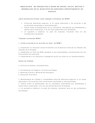 IN N O V A C IÓ N             D E P R O D U C TO S A B A S E D E A R A ZA : P U LP A , N E C TA R                                            Y

      M E R M E LA D A               E N   E L M U N IC IP IO           D E S A R A V E N A           D E P A R TA M E N TO                D E

                                                                  A R A U C A .




¿ Q u é b e n e fic io s b rin d a               p a ra tra b a ja r u tiliz a n d o la s B P M ?


           P r o d u c ir á     a lim e n t o s   s e g u ro s ,      a   un    c o s to     adecuado           y    de    a c u e rd o    a    la s
            n o r m a t iv a s n a c io n a le s e in t e r n a c io n a le s .
           P o d r á m e d ir e l d e s e m p e ñ o d e s u c o m p a ñ í a , id e n t if ic a r á s u s d e b ilid a d e s y
            s a b r á c o m o s u p e r a r la s , a la v e z q u e p o t e n c ia r á s u s f o r t a le z a s .
           Le      a y u d a rá       a    e la b o r a r   un        p la n    de    m e jo r a s ,      h a c ie n d o      fo c o    en      la s
            v e r d a d e r a s p r io r id a d e s .



T ra b a ja r u tiliz a n d o B P M ?



   ¿ C ó m o p o n e m o s e n m a rc h a u n p la n                           de B P M ?



   E v a lu a n d o s u s it u a c ió n a c t u a l m e d ia n t e u n a A u d it o r í a I n ic ia l d e s u S is t e m a d e
G e s t ió n d e la C a lid a d .

   D is e ñ a n d o u n P la n d e B P M                a ju s t a d o a s u s n e c e s id a d e s , c o n s e n s u a d o c o n lo s
f u n c io n a r io s d e e m p r e s a .

   C a p a c it a n d o a s u p e r s o n a l y t r a b a ja n d o ju n t o c o n e llo s e n s u im p le m e n t a c ió n .



Á re a s d e tra b a jo :



   E s t r u c t u r a e d ilic ia y E q u ip a m ie n t o .



   C o n d ic io n e s d e H ig ie n e y C o n t r o l d e P la g a s .

   M a t e r ia s p r im a s y M a t e r ia l d e E m p a q u e .
   R e c u rs o s H u m a n o s .



   M e t o d o lo g í a       d e T r a b a jo y T r a z a b ilid a d r e d u c ir á         a lim e n t o s s e g u r o s , a u n c o s t o
a d e c u a d o y d e a c u e r d o a la s n o r m a t iv a s n a c io n a le s e in t e r n a c io n a le s .
    P o d rá     m e d ir      el    desem peño             de    su      c o m p a ñ ía ,    id e n t if ic a r á   sus     d e b ilid a d e s     y
s a b r á c ó m o s u p e r a r la s , a la v e z q u e p o t e n c ia r á s u s f o r t a le z a s .

   Le     a y u d a rá    a     e la b o r a r u n     p la n    de    m e jo r a s , h a c ie n d o      fo c o     en    la s v e r d a d e r a s

p r io r id a d e s .
 