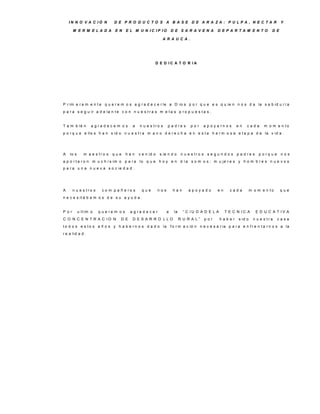 IN N O V A C IÓ N          D E P R O D U C TO S A B A S E D E A R A ZA : P U LP A , N E C TA R                                         Y

       M E R M E LA D A         E N     E L M U N IC IP IO             D E S A R A V E N A         D E P A R TA M E N TO            D E

                                                              A R A U C A .




                                                        D E D IC A T O R IA




P r im e r a m e n t e q u e r e m o s a g r a d e c e r le a D io s p o r q u e e s q u ie n n o s d a la s a b id u r í a
p a r a s e g u ir a d e la n t e c o n n u e s t r a s m e t a s p r o p u e s t a s .


T a m b ié n       a g ra d e c e m o s    a   n u e s tro s       p a d re s       por    a p o y a rn o s   en    cada        m o m e n to
p o r q u e e llo s h a n s id o n u e s t r a m a n o d e r e c h a e n e s t a h e r m o s a e t a p a d e la v id a .




A   lo s      m a e s tro s   que       han    v e n id o    s ie n d o        n u e s tro s s e g u n d o s p a d re s      p o rq u e    nos
a p o r t a r o n m u c h í s im o p a r a lo q u e h o y e n d í a s o m o s ; m u je r e s y h o m b r e s n u e v o s
p a r a u n a n u e v a s o c ie d a d .




A      n u e s tro s    c o m p a ñ e ro s      que          nos        han        apoyado         en     cada          m o m e n to      que
n e c e s it á b a m o s d e s u a y u d a .


P or       u lt im o   q u e re m o s     a g ra d e c e r         a     la     “ C IU D A D E L A      T E C N IC A       E D U C A T IV A
C O N C E N T R A C IO N           D E     D E S A R R O LLO                  R U R A L”   por       haber     s id o     n u e s tra     casa
t o d o s e s t o s a ñ o s y h a b e r n o s d a d o la               f o r m a c ió n n e c e s a r ia p a r a e n f r e n t a r n o s a la
r e a lid a d .
 