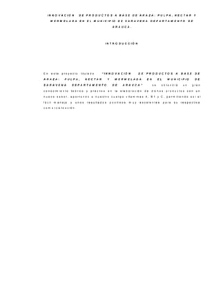 IN N O V A C IÓ N               D E P R O D U C TO S A B A S E D E A R A ZA : P U LP A , N E C TA R                                           Y

       M E R M E LA D A             E N    E L M U N IC IP IO                 D E S A R A V E N A         D E P A R TA M E N TO             D E

                                                                      A R A U C A .




                                                               IN T R O D U C C IÓ N




E n        e s te   p ro y e c to    t it u la d o       “ IN N O V A C IÓ N                   D E   P R O D U C TO S            A   B A S E      D E

A R A ZA :            P U LP A ,          N E C TA R            Y       M E R M E LA D A              E N        E L      M U N IC IP IO          D E

S A R A V E N A             D E P A R TA M E N TO                     D E        A R A U C A ”              se       o b te n d rá     un      g ra n

c o n o c im ie n t o      t e ó r ic o   y   p r á c t ic o    en       la    e la b o r a c ió n   de   d ic h o s     p ro d u c to s    con       un

n u e v o s a b o r , a p o r t a n d o a n u e s t r o c u e r p o v it a m in a s A , B 1 y C , p e r m it ie n d o a s í e l

f á c il     m a n e jo    y   unos        r e s u lt a d o s       p o s it iv o s   m uy      e x c e le n t e s     p a ra   su   r e s p e c t iv a

c o m e r c ia liz a c ió n .
 