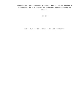 IN N O V A C IÓ N   D E P R O D U C TO S A B A S E D E A R A ZA : P U LP A , N E C TA R            Y

 M E R M E LA D A   E N   E L M U N IC IP IO   D E S A R A V E N A   D E P A R TA M E N TO   D E

                                          A R A U C A .




                                           M IS IO N




           Q U E S E G A R A N T IZ E L A C A L ID A D    D E LO S P R O D U C TO S
 