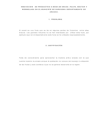 IN N O V A C IÓ N         D E P R O D U C TO S A B A S E D E A R A ZA : P U LP A , N E C TA R                                            Y

      M E R M E LA D A        E N     E L M U N IC IP IO             D E S A R A V E N A           D E P A R TA M E N TO              D E

                                                                A R A U C A .




                                                               1.    P R O B LE M A




E l a ra z á    es   una     fru ta     que       se      da    en    a lg u n a s    p a rte s    de   C o lo m b ia           e n tre    e lla s
A ra u c a . L a s   g ra n d e s     in d u s t r ia     no    se   han     in t e r e s a d o   por    u t iliz a r e s t a    fru ta , p o r
e je m p lo a q u í e n e l d e p a r t a m e n t o e s t a f r u t a s e h a u t iliz a d o in a p r o p ia d a m e n t e .




                                                        2 . J U S T IF IC A C IÓ N




F a lt a   de   c o n o c im ie n t o    p a ra         a p ro v e c h a r   la   m a t e r ia    p r im a   (a ra z á )   con        la    que

c u e n t a n u e s t r o m u n ic ip io p o r q u e la p o b la c ió n n o c o n o c e d e l m a n e jo n i u t iliz a c ió n

d e la s f r u t a s y e s t o c o n lle v a a q u e n o s e g e n e r e d e s a r r o llo e n la r e g ió n .
 