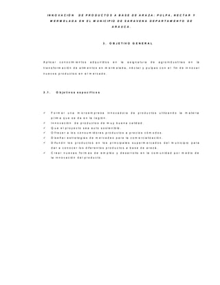 IN N O V A C IÓ N            D E P R O D U C TO S A B A S E D E A R A ZA : P U LP A , N E C TA R                                             Y

     M E R M E LA D A            E N      E L M U N IC IP IO            D E S A R A V E N A           D E P A R TA M E N TO               D E

                                                                  A R A U C A .




                                                        3.      O B J E T IV O        G E N E R A L




A p lic a r     c o n o c im ie n t o s     a d q u ir id o s      en      la    a s ig n a t u r a   de     a g r o in d u s t r ia s      en       la

t r a n s f o r m a c ió n d e a lim e n t o s e n m e r m e la d a , n é c t a r y p u lp a s c o n e l                   f in d e in n o v a r

n u e v o s p ro d u c to s e n e l m e rc a d o .




3 .1 .        O b je tiv o s e s p e c ífic o s




        F o rm a r     una     m ic r o e m p r e s a         in n o v a d o r a     de   p ro d u c to s   u t iliz a n d o    la      m a t e r ia
         p r im a q u e s e d a e n la r e g ió n .
        I n n o v a c ió n   d e p r o d u c t o s d e m u y b u e n a c a lid a d .
        Q u e e l p r o y e c t o s e a a u t o s o s t e n ib le .
        O f r e c e r a lo s c o n s u m id o r e s p r o d u c t o s a p r e c io s c ó m o d o s .
        D is e ñ a r e s t r a t e g ia s d e m e r c a d e o p a r a la c o m e r c ia liz a c ió n .
        D if u n d ir lo s   p ro d u c to s    en     lo s     p r in c ip a le s   s u p e rm e rc a d o s    d e l m u n ic ip io         p a ra
         d a r a c o n o c e r lo s d if e r e n t e s p r o d u c t o s a b a s e d e a r a z á .
        C re a r n u e v a s fo rm a s d e           e m p le o       y d e s a r r o llo e n la c o m u n id a d p o r m e d io d e
         la in n o v a c ió n d e l p r o d u c t o .
 