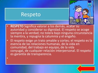 Respeto
• RESPETO Significa valorar a los demás, acatar su
  autoridad y considerar su dignidad. El respeto se acoge
  siempre a la verdad; no tolera bajo ninguna circunstancia
  la mentira, y repugna la calumnia y el engaño.
• El respeto exige un trato amable y cortes; el respeto es la
  esencia de las relaciones humanas, de la vida en
  comunidad, del trabajo en equipo, de la vida
  conyugal, de cualquier relación interpersonal. El respeto
  es garantía de transparencia.
•
 