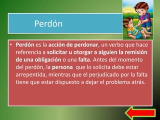 Perdón

• Perdón es la acción de perdonar, un verbo que hace
  referencia a solicitar u otorgar a alguien la remisión
  de una obligación o una falta. Antes del momento
  del perdón, la persona que lo solicita debe estar
  arrepentida, mientras que el perjudicado por la falta
  tiene que estar dispuesto a dejar el problema atrás.
 