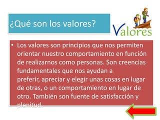 ¿Qué son los valores?

• Los valores son principios que nos permiten
  orientar nuestro comportamiento en función
  de realizarnos como personas. Son creencias
  fundamentales que nos ayudan a
  preferir, apreciar y elegir unas cosas en lugar
  de otras, o un comportamiento en lugar de
  otro. También son fuente de satisfacción y
  plenitud.
 