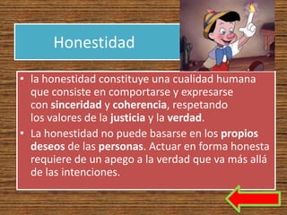 Honestidad
• la honestidad constituye una cualidad humana
  que consiste en comportarse y expresarse
  con sinceridad y coherencia, respetando
  los valores de la justicia y la verdad.
• La honestidad no puede basarse en los propios
  deseos de las personas. Actuar en forma honesta
  requiere de un apego a la verdad que va más allá
  de las intenciones.
 
