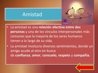 Amistad

• La amistad es una relación afectiva entre dos
  personas y una de los vínculos interpersonales más
  comunes que la mayoría de los seres humanos
  tienen a lo largo de su vida.
• La amistad involucra diversos sentimientos, donde un
  amigo acude al otro en busca
  de confianza, amor, consuelo, respeto y compañía.
 