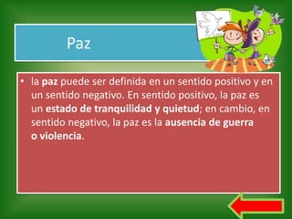 Paz

• la paz puede ser definida en un sentido positivo y en
  un sentido negativo. En sentido positivo, la paz es
  un estado de tranquilidad y quietud; en cambio, en
  sentido negativo, la paz es la ausencia de guerra
  o violencia.
 