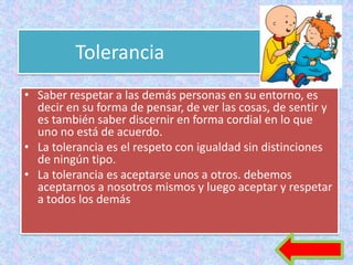 Tolerancia
• Saber respetar a las demás personas en su entorno, es
  decir en su forma de pensar, de ver las cosas, de sentir y
  es también saber discernir en forma cordial en lo que
  uno no está de acuerdo.
• La tolerancia es el respeto con igualdad sin distinciones
  de ningún tipo.
• La tolerancia es aceptarse unos a otros. debemos
  aceptarnos a nosotros mismos y luego aceptar y respetar
  a todos los demás
 