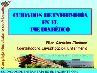 CUIDADOS DE ENFERMERÍA EN EL PACIENTE CON
ComplejoHospitalariodeAlbacete
CUIDADOS DEENFERMERÍA
EN EL
PIEDIABÉTICO
CUIDADOS DEENFERMERÍA
EN EL
PIEDIABÉTICO
Pilar Córcoles Jiménez
Coordinadora Investigación Enfermería
 
