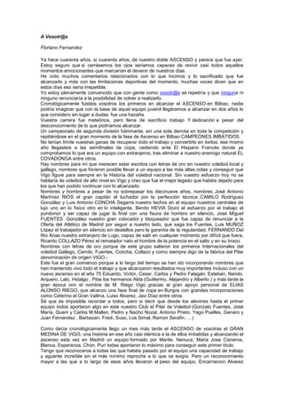 A Vosotr@s
Floriano Fernandez
Ya hace cuarenta años, si cuarenta años, de nuestro doble ASCENSO y parece que fue ayer.
Estoy seguro que si cerrásemos los ojos seriamos capaces de revivir casi todos aquellos
momentos emocionantes que marcarían el devenir de nuestros días.
He oído muchos comentarios relacionados con lo que hicimos y lo sacrificado que fue
alcanzarlo y más con las limitaciones deportivas del momento, muchas voces dicen que en
estos días eso sería irrepetible.
Yo estoy plenamente convencido que con gente como vosotr@s se repetiría y que ninguna ni
ninguno renunciaría a la posibilidad de volver a realizarlo.
Cronológicamente fuisteis vosotros los primeros en alcanzar el ASCENSO en Bilbao, nadie
podría imaginar que con la base de aquel equipo juvenil llegáramos a alcanzar en dos años lo
que considero sin lugar a dudas fue una hazaña.
Vuestra carrera fue meteórica, pero llena de sacrificio trabajo Y dedicación a pesar del
desconocimiento de lo que podríamos alcanzar.
Un campeonato de segunda división fulminante, sin una sola derrota en toda la competición y
repitiéndose en el gran momento de la fase de Ascenso en Bilbao CAMPEONES IMBATIDOS.
No tenían límite vuestras ganas de recuperar todo el trabajo y convertirlo en éxitos, ese mismo
año llegasteis a las semifinales de copa, cediendo ante El Hispano Francés donde ya
comprobamos lo que era un equipo con extranjeros, tras eliminar a nuestro enemigo natural EL
COVADONGA entre otros.
Hay nombres para mí que merecen estar escritos con letras de oro en nuestro voleibol local y
gallego, nombres que hicieron posible llevar a un equipo a las más altas cotas y conseguir que
Vigo figure para siempre en la Historia del voleibol nacional. Sin vuestro esfuerzo hoy no se
hablaría de voleibol de alto nivel en Vigo y creo que fue el mejor legado que habéis dejado para
los que han podido continuar con lo alcanzado.
Nombres y hombres a pesar de no sobrepasar los diecinueve años, nombres..José Antonio
Martínez RIOS el gran capitán el luchador por la perfección técnica ,CAMILO Rodríguez
González y Luis Antonio CONCHA Segarra nuestro techos en el equipo nuestros centrales de
lujo uno en lo físico otro en lo inteligente, Benito HEVIA Doiro el esfuerzo por el trabajo el
pundonor y ser capaz de jugar la final con una fisura de hombro en silencio, José Miguel
FUENTES González nuestro gran colocador y bloqueador que fue capaz de renunciar a la
Oferta del Atlético de Madrid por seguir a nuestro lado, que saga los Fuentes, Luis MUÑOZ
López el trabajador en silencio sin destellos pero la garantía de la regularidad, FERNANDO Del
Rio Arias nuestro extranjero de Lugo, capaz de salir en cualquier momento por difícil que fuera,
Ricardo COLLAZO Pérez el rematador nato el hombre de la potencia en el salto y en su brazo.
Nombres con letras de oro porque de este grupo salieron los primeros Internacionales del
voleibol Gallego, Camilo, Fuentes, Concha, Collazo y como siempre digo de la fabrica del Pilar
denominación de origen VIGO.-
Este fue el gran comienzo porque a lo largo del tiempo se han ido incorporando nombres que
han mantenido vivo todo el trabajo y que alcanzaron resultados muy importantes incluso con un
nuevo ascenso en el año 75 Eduardo, Víctor, Cesar, Carlos y Pedro Falagán, Esteban, Nando,
Arquero, Lalo, Hidalgo , Pibe los hermanos Alda (Guillermo, Alejandro y Alberto ) y más tarde la
gran época con el nombre de M. Riego Vigo, gracias al gran apoyo personal de ELIAS
ALONSO RIEGO, que alcanzo una fase final de copa en Burgos con grandes incorporaciones
como Ceferino el Gran Vallina, Luiso Álvarez, Javi Díaz entre otros.
Sé que es imposible recordar a todos, pero si decir que desde los alevines hasta el primer
equipo todos aportaron algo en este nuestro Club el Pilar de Voleibol (Gonzalo Fuentes, José
María, Queni y Carlos M.Mallen, Pedro y Nacho Nozal, Antonio Prieto, Yago Puelles, Genaro y
Juan Fernandez , Barbazan, Fredi, Suso, Los Simal, Ramon Serafin…..)
Como decía cronológicamente llego un mes más tarde el ASCENSO de vosotras el GRAN
MEDINA DE VIGO, una historia en ese año casi idéntica a la de ellos imbatidas y alcanzando el
ascenso esta vez en Madrid un equipo formado por Marite, Nenuca, Maria Jose Cisneros,
Blanca, Esperanza, Chon, Puri todas aportaron lo máximo para conseguir este primer título.
Tengo que reconoceros a todas las que habéis pasado por el equipo una capacidad de trabajo
y aguante increíble sin el más mínimo reproche a lo que os exigía. Pero un reconocimiento
mayor a las que a lo largo de esos años llevaron el peso del equipo, Encarnacion Alvarez
 