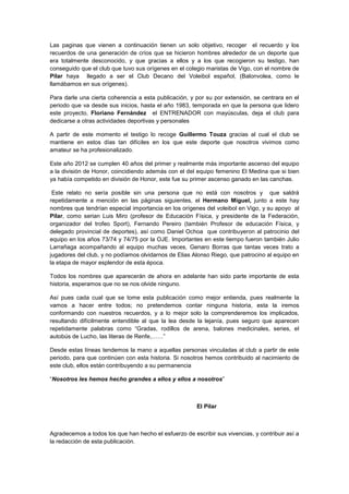Las paginas que vienen a continuación tienen un solo objetivo, recoger el recuerdo y los
recuerdos de una generación de críos que se hicieron hombres alrededor de un deporte que
era totalmente desconocido, y que gracias a ellos y a los que recogieron su testigo, han
conseguido que el club que tuvo sus orígenes en el colegio maristas de Vigo, con el nombre de
Pilar haya llegado a ser el Club Decano del Voleibol español, (Balonvolea, como le
llamábamos en sus orígenes).
Para darle una cierta coherencia a esta publicación, y por su por extensión, se centrara en el
periodo que va desde sus inicios, hasta el año 1983, temporada en que la persona que lidero
este proyecto, Floriano Fernández el ENTRENADOR con mayúsculas, deja el club para
dedicarse a otras actividades deportivas y personales
A partir de este momento el testigo lo recoge Guillermo Touza gracias al cual el club se
mantiene en estos días tan difíciles en los que este deporte que nosotros vivimos como
amateur se ha profesionalizado.
Este año 2012 se cumplen 40 años del primer y realmente más importante ascenso del equipo
a la división de Honor, coincidiendo además con el del equipo femenino El Medina que si bien
ya había competido en división de Honor, este fue su primer ascenso ganado en las canchas.
Este relato no sería posible sin una persona que no está con nosotros y que saldrá
repetidamente a mención en las páginas siguientes, el Hermano Miguel, junto a este hay
nombres que tendrían especial importancia en los orígenes del voleibol en Vigo, y su apoyo al
Pilar, como serian Luis Miro (profesor de Educación Física, y presidente de la Federación,
organizador del trofeo Sport), Fernando Pereiro (también Profesor de educación Física, y
delegado provincial de deportes), así como Daniel Ochoa que contribuyeron al patrocinio del
equipo en los años 73/74 y 74/75 por la OJE. Importantes en este tiempo fueron también Julio
Larrañaga acompañando al equipo muchas veces, Genaro Borras que tantas veces trato a
jugadores del club, y no podíamos olvidarnos de Elias Alonso Riego, que patrocino al equipo en
la etapa de mayor esplendor de esta época.
Todos los nombres que aparecerán de ahora en adelante han sido parte importante de esta
historia, esperamos que no se nos olvide ninguno.
Así pues cada cual que se tome esta publicación como mejor entienda, pues realmente la
vamos a hacer entre todos; no pretendemos contar ninguna historia, esta la iremos
conformando con nuestros recuerdos, y a lo mejor solo la comprenderemos los implicados,
resultando difícilmente entendible al que la lea desde la lejanía, pues seguro que aparecen
repetidamente palabras como “Gradas, rodillos de arena, balones medicinales, series, el
autobús de Lucho, las literas de Renfe,……”
Desde estas líneas tendemos la mano a aquellas personas vinculadas al club a partir de este
periodo, para que continúen con esta historia. Si nosotros hemos contribuido al nacimiento de
este club, ellos están contribuyendo a su permanencia
“Nosotros les hemos hecho grandes a ellos y ellos a nosotros”
El Pilar
Agradecemos a todos los que han hecho el esfuerzo de escribir sus vivencias, y contribuir así a
la redacción de esta publicación.
 