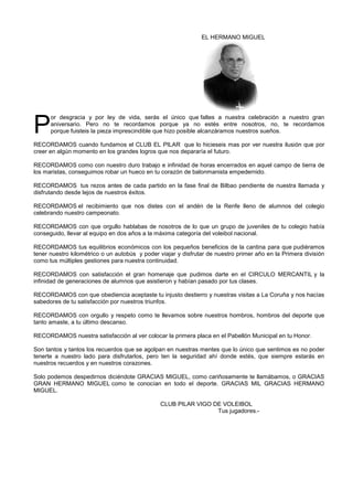 EL HERMANO MIGUEL
or desgracia y por ley de vida, serás el único que faltes a nuestra celebración a nuestro gran
aniversario. Pero no te recordamos porque ya no estés entre nosotros, no, te recordamos
porque fuisteis la pieza imprescindible que hizo posible alcanzáramos nuestros sueños.
RECORDAMOS cuando fundamos el CLUB EL PILAR que lo hicieseis mas por ver nuestra ilusión que por
creer en algún momento en los grandes logros que nos depararía el futuro.
RECORDAMOS como con nuestro duro trabajo e infinidad de horas encerrados en aquel campo de tierra de
los maristas, conseguimos robar un hueco en tu corazón de balonmanista empedernido.
RECORDAMOS tus rezos antes de cada partido en la fase final de Bilbao pendiente de nuestra llamada y
disfrutando desde lejos de nuestros éxitos.
RECORDAMOS el recibimiento que nos distes con el andén de la Renfe lleno de alumnos del colegio
celebrando nuestro campeonato.
RECORDAMOS con que orgullo hablabas de nosotros de lo que un grupo de juveniles de tu colegio había
conseguido, llevar al equipo en dos años a la máxima categoría del voleibol nacional.
RECORDAMOS tus equilibrios económicos con los pequeños beneficios de la cantina para que pudiéramos
tener nuestro kilométrico o un autobús y poder viajar y disfrutar de nuestro primer año en la Primera división
como tus múltiples gestiones para nuestra continuidad.
RECORDAMOS con satisfacción el gran homenaje que pudimos darte en el CIRCULO MERCANTIL y la
infinidad de generaciones de alumnos que asistieron y habían pasado por tus clases.
RECORDAMOS con que obediencia aceptaste tu injusto destierro y nuestras visitas a La Coruña y nos hacías
sabedores de tu satisfacción por nuestros triunfos.
RECORDAMOS con orgullo y respeto como te llevamos sobre nuestros hombros, hombros del deporte que
tanto amaste, a tu último descanso.
RECORDAMOS nuestra satisfacción al ver colocar la primera placa en el Pabellón Municipal en tu Honor.
Son tantos y tantos los recuerdos que se agolpan en nuestras mentes que lo único que sentimos es no poder
tenerte a nuestro lado para disfrutarlos, pero ten la seguridad ahí donde estés, que siempre estarás en
nuestros recuerdos y en nuestros corazones.
Solo podemos despedirnos diciéndote GRACIAS MIGUEL, como cariñosamente te llamábamos, o GRACIAS
GRAN HERMANO MIGUEL como te conocían en todo el deporte. GRACIAS MIL GRACIAS HERMANO
MIGUEL.
CLUB PILAR VIGO DE VOLEIBOL
Tus jugadores.-
P
 