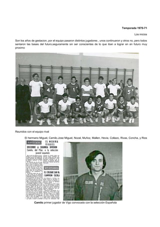 Temporada 1970-71
Los inicios
Son los años de gestacion, por el equipo pasaron distintos jugadores , unos continuaron y otros no, pero todos
sentaron las bases del futuro,seguramente sin ser conscientes de lo que iban a lograr en en futuro muy
proximo
Reunidos con el equipo rival
El hermano Miguel, Camilo,Jose Miguel, Nozal, Muñoz, Mallen, Hevia, Collazo, Rivas, Concha, y Rios
Camilo primer jugador de Vigo convocado con la selección Española
 