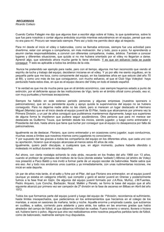 RECUERDOS
Ricardo Collazo
Cuando Carlos Falagán me dijo que algunos iban a escribir algo sobre el Voley, lo que quisiéramos, sobre lo
que fue para nosotros o contar alguna anécdota ocurrida mientras estuviéramos en el equipo, pensé que eso
no era para mí. Procuro ser reservado siempre. Pero así y todo me permito decir algo al respecto.
Para mí desde el inicio el vóley o balonvolea, como se llamaba entonces, siempre fue una actividad para
divertirme, estar con amigos o compañeros, sin más motivación. Así y todo, poco a poco, fui aprendiendo a
asumir ciertas responsabilidades, a convivir con diferentes compañeros, rivales, árbitros .También a conocer
lugares y diferentes situaciones, que quizás si no me hubiera orientado por el vóley no llegarían a darse.
Aprendí algo, que sobretodo ahora mucha gente lo tiene olvidado. Y es que sin esfuerzo nada se puede
conseguir. Y esto es aplicable a todos los ámbitos de la vida.
Nunca he pretendido ser ejemplo para nadie, pero con el tiempo, algunos me han reconocido que viendo el
espíritu de lucha y trabajo del equipo, decidieron iniciarse en el vóley. Y yo por ello me siento orgulloso, en la
pequeña parte que me toca, como componente del equipo, en los bastantes años en que estuve (del año 70
al 89), y como uno más de los que consiguieron, con mucho esfuerzo, el que el Club Vigo Voleybol haya
perdurado hasta estos días, en que es el equipo decano del Voley en todo el estado español.
Y la verdad es que me da mucha pena que en él ámbito económico, casi siempre hayamos estado a punto de
extinción, por el deficiente apoyo de las instituciones de Vigo, tanto en el ámbito oficial como privado, eso sí,
con muy puntuales y honrosas excepciones.
Siempre ha habido en este extenso periodo personas y algunas empresas (nuestros sponsors o
patrocinadores), que sin su persistente ayuda y apoyo quizás la supervivencia del equipo no se hubiera
conseguido. Para no dejarme nadie atrás no las citaré, pero si merecen un lugar destacado el Hermano
Miguel (Marista) que en el inicio desde el equipo juvenil de El Pilar, hasta que alcanzamos por primera vez la
Primera División, y un par de años consiguió que pudiéramos mantenernos dignamente, luego sus superiores
de alguna forma le impidieron que pudiera seguir ayudándonos. Otra persona que para mí merece ser
destacada es Guillermo Touza, que también desde los inicios, siendo jugador, y luego como entrenador y
Presidente del club, hasta ahora que tiene que luchar por conseguir que el equipo no desaparezca por falta de
patrocinadores.
Igualmente es de destacar, Floriano, que como entrenador y en ocasiones como jugador, supo conducirnos,
muchas veces a límites que nosotros mismos como jugadores no conocíamos.
Y por supuesto dar las gracias a todos los compañeros del equipo en los diferentes años, que cada uno con
su aportación, hicieron que el equipo alcanzase al menos estos 40 años de vida.
Igualmente, quiero pedir disculpas, a cualquiera que, en algún momento, pudiera haberle ofendido o
molestado mi actitud durante mi vida deportiva.
Así ahora, con cierta nostalgia echando la vista atrás, recuerdo en los finales del año 1968 con 13 años,
cuando el profesor de gimnasia del Instituto de la Guía (donde estaba “exiliado”) Alfonso (el árbitro de Voley)
nos presentó a Paco Baldó y nos invitó a formar parte de un equipo escolar de balonvolea. Nadie sabía que
era eso. Así y todo nos anotamos unos cuantos y ya inmediatamente, con unas rudimentarias nociones, me
inicié en este deporte.
Un par de años más tarde, di el salto y fiche por el Pilar, del que Floriano era entrenador, en el equipo juvenil
(aunque yo estaba en categoría infantil), que compitió y ganó el sector juvenil en Orense y posteriormente
fuimos a la fase final en Gijón. De algunos del equipo juvenil formado por J.A.Rios, Muñoz, J.M.Fuentes,
Pedro Arquero, Luis Concha, Barbazán, Nozal, Mallén y Penelo, se formo la base del equipo que al año
siguiente alcanzó por primera vez ser campeón de 2ª división en la fase de ascenso en Bilbao en Abril del año
1972.
Todos los que formamos parte del equipo juvenil y luego del equipo de 1ªdivisión, recordamos el sufrimiento,
hasta limites insospechados, que padecíamos en los entrenamientos que hacíamos en el colegio de los
maristas, a veces en sesiones de mañana, tarde y noche. Aquella enorme y empinada cuesta, que subíamos
en cuclillas, a saltos, corriendo para adelante y para atrás, los saltos en las enormes gradas que había
alrededor del campo de fútbol, al que dábamos infinidad de vueltas. Fuera invierno o verano, lloviera o hiciera
sol, hubiera barro o polvo. Alguna que otra vez realizábamos entre nosotros pequeños partidos tanto de fútbol,
como de baloncesto, realmente siempre muy disputados.
 