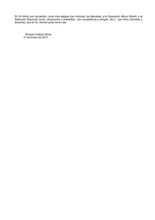 En fin todos son recuerdos, unos más alegres (las victorias, las llamadas, a la Operación Altura Infantil, a la
Selección Nacional Junior, situaciones y anécdotas con compañeros y amigos, etc.), que otros (derrotas y
lesiones), que en fin, forman parte de la vida.
Ricardo Collazo Pérez
31 de Enero de 2012.
 