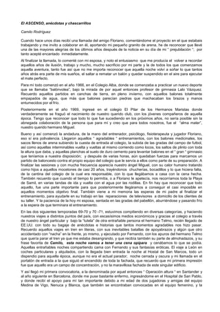 El ASCENSO, anécdotas y chascarrillos
Camilo Rodríguez
Cuando hace unos días recibí una llamada del amigo Floriano, comentándome el proyecto en el que estabais
trabajando y me invito a colaborar en él, aportando mi pequeño granito de arena, he de reconocer que llevé
una de las mayores alegrías de los últimos años después de la noticia en su día de mi “ prejubilación “; por
tanto acepté encantado inmediatamente.
Al finalizar la llamada, lo comenté con mi esposa, y noto el entusiasmo que me producía el volver a recordar
aquellos años de ilusión, trabajo y mucho, mucho sacrificio por mi parte y la de todos los que comenzamos
aquella aventura, tanto fue así que no me importa reconocer que aquella noche volví a soñar lo que tantos
años atrás era parte de mis sueños, el saltar a rematar un balón y quedar suspendido en el aire para ejecutar
el mate perfecto.
Para mí todo comenzó en el año 1966, en el Colegio Alba, donde se comenzaba a practicar un nuevo deporte
que se llamaba “balónvolea”, bajo la mirada de por aquel entonces profesor de gimnasia Lalo Vázquez.
Recuerdo aquellos partidos en canchas de tierra, en pleno invierno, con aquellos balones totalmente
empapados de agua, que más que balones parecían piedras que machacaban los brazos y manos
entumecidos por el frío.
Posteriormente en el año 1969, ingresé en el colegio El Pilar de los Hermanos Maristas donde
verdaderamente se fraguó el nacimiento de nuestro querido club, con los jóvenes compañeros de aquella
época. Tengo que reconocer que todo lo que fue sucediendo en los próximos años, no sería posible sin la
abnegada colaboración de la persona que para mí y creo que para todos nosotros, fue el “alma mater”,
nuestro querido hermano Miguel.
Bueno y así comenzó la andadura, de la mano del entrenador, psicólogo, fisioterapeuta y jugador Floriano,
eso sí era polivalencia. Llegaron aquellos “ agradables “ entrenamientos, con los balones medicinales, los
sacos llenos de arena subiendo la cuesta de entrada al colegio, la subida de las gradas del campo de futbol,
así como aquellas interminables vuelta y vueltas al mismo corriendo como locos, los saltos de plinto con toda
la altura que daba, y aquellas planchas al suelo de duro cemento para levantar balones en el “ gran “ gimnasio
que teníamos a nuestra disposición; y después de varias horas, aún quedaban fuerzas para marcarnos un
partido de baloncesto contra el propio equipo del colegio que le servía a ellos como parte de su preparación. A
finalizar las sesiones y con mucha frecuencia aparecía nuestro ángel Miguel, con su calor humano tratando
como hijos a aquellos mocetones de casi 20 años, trayéndonos chucherías, bocadillos y lo que hiciera falta,
de la cantina del colegio de la cual era responsable, con lo que llegábamos a casa con la cena hecha.
También recuerdo que cuando el tiempo lo permitía, o a Floriano le apetecía, nos recorríamos toda la Playa
de Samil, en varias tandas de ida y vuelta con el agua por las rodillas. En fin hay que reconocer que todo
aquello, fue una parte importante para que posteriormente llegáramos a conseguir el casi imposible en
aquellos momentos objetivo final. También viene a mi memoria las esperas de mi padre al finalizar el
entrenamiento, para ayudarle en su trabajo en las reparaciones de televisores a domicilio de los clientes de
su taller. Y la paciencia de la hoy mi esposa, sentada en las gradas del pabellón, aburriéndose y pasando frío
a la espera de que terminara el entrenamiento.
En las dos siguientes temporadas 69-70 y 70 -71, estuvimos compitiendo en diversas categorías, y haciendo
nuestros viajes a distintos puntos del país, con escasísimos medios económicos y gracias al colegio a través
de nuestro ángel particular y bajo la “tutela” de otra entrañable persona el hermano Telmo, recién llegado de
EE.UU. con todo su bagaje de anécdotas e historias que tantos momentos agradables nos hizo pasar.
Recuerdo aquellos viajes en tren en literas, con sus inevitables batallas de apoyabrazos y algún que otro
accidentado con “nacha” en la frente, yo mismo, y ejecutado por Fernando, con los apuros del hermano Telmo
que quería parar el tren ya que me estaba desangrando, y que recibía también su parte de almohadazos, y su
frase favorita de Camilo, esta noche vamos a tener una cena opípara y cenábamos lo que se podía.
Aquellas entrañables noches compartiendo cama con Fernando y sus fantasías eróticas. El viaje a León en
coches particulares y alquilados, con la llegada bien entrada la noche al Hostal de San Marcos, todo un
dispendio para aquella época, aunque no era el actual parador; noche cerrada y oscura y mi llamada en el
portalón de entrada a la que siguió el encendido de toda la fachada, que recuerdo que mi primera impresión
fue que aquello era un campo de concentración, y no la maravillosa fachada de este singular edificio.
Y así llegó mi primera convocatoria, a la denominada por aquel entonces “ Operación altura “ en Santander y
al año siguiente en Barcelona, donde me puse bastante enfermo, ingresándome en el Hospital de San Pablo,
y donde recibí el apoyo para mí tan importante debido a mi edad de dos jugadoras y amigas del equipo
Medina de Vigo, Nenuca y Blanca, que también se encontraban convocadas en el equipo femenino, y la
 