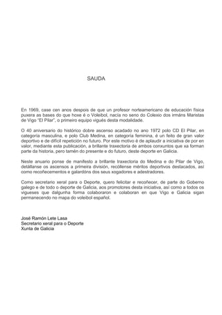 SAUDA
En 1969, case cen anos despois de que un profesor norteamericano de educación física
puxera as bases do que hoxe é o Voleibol, nacía no seno do Colexio dos irmáns Maristas
de Vigo “El Pilar”, o primeiro equipo vigués desta modalidade.
O 40 aniversario do histórico dobre ascenso acadado no ano 1972 polo CD El Pilar, en
categoría masculina, e polo Club Medina, en categoría feminina, é un feito de gran valor
deportivo e de difícil repetición no futuro. Por este motivo é de aplaudir a iniciativa de por en
valor, mediante esta publicación, a brillante traxectoria de ambos conxuntos que xa forman
parte da historia, pero tamén do presente e do futuro, deste deporte en Galicia.
Neste anuario ponse de manifesto a brillante traxectoria do Medina e do Pilar de Vigo,
detállanse os ascensos a primeira división, recóllense méritos deportivos destacados, así
como recoñecementos e galardóns dos seus xogadores e adestradores.
Como secretario xeral para o Deporte, quero felicitar e recoñecer, de parte do Goberno
galego e de todo o deporte de Galicia, aos promotores desta iniciativa, así como a todos os
vigueses que dalgunha forma colaboraron e colaboran en que Vigo e Galicia sigan
permanecendo no mapa do voleibol español.
José Ramón Lete Lasa
Secretario xeral para o Deporte
Xunta de Galicia
 