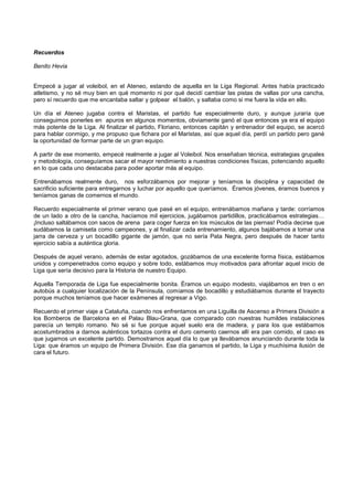 Recuerdos
Benito Hevia
Empecé a jugar al voleibol, en el Ateneo, estando de aquella en la Liga Regional. Antes había practicado
atletismo, y no sé muy bien en qué momento ni por qué decidí cambiar las pistas de vallas por una cancha,
pero sí recuerdo que me encantaba saltar y golpear el balón, y saltaba como si me fuera la vida en ello.
Un día el Ateneo jugaba contra el Maristas, el partido fue especialmente duro, y aunque juraría que
conseguimos ponerles en apuros en algunos momentos, obviamente ganó el que entonces ya era el equipo
más potente de la Liga. Al finalizar el partido, Floriano, entonces capitán y entrenador del equipo, se acercó
para hablar conmigo, y me propuso que fichara por el Maristas, así que aquel día, perdí un partido pero gané
la oportunidad de formar parte de un gran equipo.
A partir de ese momento, empecé realmente a jugar al Voleibol. Nos enseñaban técnica, estrategias grupales
y metodología, conseguíamos sacar el mayor rendimiento a nuestras condiciones físicas, potenciando aquello
en lo que cada uno destacaba para poder aportar más al equipo.
Entrenábamos realmente duro, nos esforzábamos por mejorar y teníamos la disciplina y capacidad de
sacrificio suficiente para entregarnos y luchar por aquello que queríamos. Éramos jóvenes, éramos buenos y
teníamos ganas de comernos el mundo.
Recuerdo especialmente el primer verano que pasé en el equipo, entrenábamos mañana y tarde: corríamos
de un lado a otro de la cancha, hacíamos mil ejercicios, jugábamos partidillos, practicábamos estrategias…
¡Incluso saltábamos con sacos de arena para coger fuerza en los músculos de las piernas! Podía decirse que
sudábamos la camiseta como campeones, y al finalizar cada entrenamiento, algunos bajábamos a tomar una
jarra de cerveza y un bocadillo gigante de jamón, que no sería Pata Negra, pero después de hacer tanto
ejercicio sabía a auténtica gloria.
Después de aquel verano, además de estar agotados, gozábamos de una excelente forma física, estábamos
unidos y compenetrados como equipo y sobre todo, estábamos muy motivados para afrontar aquel inicio de
Liga que sería decisivo para la Historia de nuestro Equipo.
Aquella Temporada de Liga fue especialmente bonita. Éramos un equipo modesto, viajábamos en tren o en
autobús a cualquier localización de la Península, comíamos de bocadillo y estudiábamos durante el trayecto
porque muchos teníamos que hacer exámenes al regresar a Vigo.
Recuerdo el primer viaje a Cataluña, cuando nos enfrentamos en una Liguilla de Ascenso a Primera División a
los Bomberos de Barcelona en el Palau Blau-Grana, que comparado con nuestras humildes instalaciones
parecía un templo romano. No sé si fue porque aquel suelo era de madera, y para los que estábamos
acostumbrados a darnos auténticos tortazos contra el duro cemento caernos allí era pan comido, el caso es
que jugamos un excelente partido. Demostramos aquel día lo que ya llevábamos anunciando durante toda la
Liga: que éramos un equipo de Primera División. Ese día ganamos el partido, la Liga y muchísima ilusión de
cara el futuro.
 