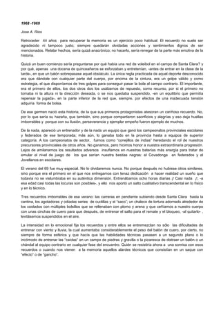 1968 -1969
Jose A. Rios
Retroceder 44 años para recuperar la memoria es un ejercicio poco habitual. El recuerdo no suele ser
agradecido ni tampoco justo; siempre quedarán olvidadas acciones y sentimientos dignos de ser
mencionados. Relatar hechos, sería quizá anacrónico; no hacerlo, sería renegar de la parte más emotiva de la
historia.
Quizá un buen comienzo sería preguntarse por qué había una red de voleibol en el campo de Santa Clara? y
por qué, apenas una docena de quinceañeros se esforzaban y entretenían, -antes de entrar en la clase de la
tarde-, en que un balón sobrepasase aquel obstáculo. La única regla practicada de aquel deporte desconocido
era que dándole con cualquier parte del cuerpo, por encima de la cintura, era un golpe válido y como
estrategia, el que disponíamos de tres golpes para conseguir pasar la bola al campo contrario. El importante,
era el primero de ellos, los dos otros dos los usábamos de repuesto, como recurso, por si el primero no
tomaba ni la altura ni la dirección deseada, o se nos quedaba suspendido, -en un equilibrio que permitía
repensar la jugada-, en la parte inferior de la red que, siempre, por efectos de una inadecuada tensión
adquiría forma de bolsa.
De ese germen nació esta historia, de la que sus primeros protagonistas atesoran un cariñoso recuerdo. No,
por lo que sería su hazaña, que también, sino porque compartieron sacrificios y alegrías y eso deja huellas
imborrables y porque con su ilusión, perseverancia y ejemplar empeño fueron ejemplo de muchos.
De la nada, apareció un entrenador y de la nada un equipo que ganó los campeonatos provinciales escolares
y federados de ese temporada; más aún, lo ganaba todo en la provincia hasta a equipos de superior
categoría. A los campeonatos de sector, fuimos como “conejillos de indias” heredando el rol de nuestros
precursores provinciales de otros años. No ganamos, pero hicimos honor a nuestra extraordinaria progresión.
Lejos de amilanarnos los resultados adversos insuflamos en nuestras baterías más energía para tratar de
emular el nivel de juego de los que serían nuestra bestias negras: el Covadonga en federados y el
Jovellanos en escolares.
El verano del 69 fue muy especial. No lo olvidaremos nunca. No porque después no hubiese otros similares,
sino porque era el primero en el que nos entregamos con tenaz dedicación a hacer realidad un sueño que
todavía no se vislumbraba en su auténtica dimensión. Entrenábamos ocho horas diarias ¡! Casi nada ¡!, -a
esa edad casi todas las locuras son posibles-, y ello nos aportó un salto cualitativo transcendental en lo físico
y en lo técnico.
Tres recuerdos imborrables de ese verano: las carreras en pendiente subiendo desde Santa Clara hasta la
cantina, los agotadoras y odiadas series de cuclillas y el “saco”; un chaleco de tortura adornado alrededor de
los costados con múltiples bolsillos que se rellenaban con plomo y arena y que ceñíamos a nuestro cuerpo
con unas cinchas de cuero para que después, de entrenar el salto para el remate y el bloqueo, -al quitarlo- ,
levitásemos suspendidos en el aire.
La intensidad en lo emocional fija los recuerdos y entre ellos se entremezclan no sólo las dificultades de
entrenar con viento y lluvia, la cual aumentaba considerablemente el peso del balón de cuero, por cierto, no
siempre de forma esférica y que hacía que las habilidades técnicas pasasen a un segundo plano o lo
incómodo de entrenar las “caídas” en un campo de piedras y gravilla o la picaresca de distraer un balón o un
chándal al equipo contrario en cualquier fase del encuentro. Quién se resistiría ahora a una sonrisa con esos
recuerdos o cuando nos vienen a la memoria aquellos alardes técnicos que consistían en un saque con
“efecto” o de “gancho”.
 
