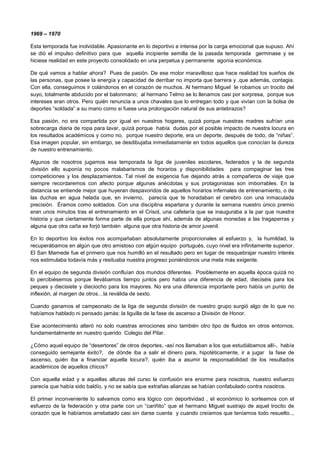 1969 – 1970
Esta temporada fue inolvidable. Apasionante en lo deportivo e intensa por la carga emocional que supuso. Ahí
se dió el impulso definitivo para que aquella incipiente semilla de la pasada temporada germinase y se
hiciese realidad en este proyecto consolidado en una perpetua y permanente agonía económica.
De qué vamos a hablar ahora? Pues de pasión. De ese motor maravilloso que hace realidad los sueños de
las personas, que posee la energía y capacidad de derribar no importa que barrera y ,que además, contagia.
Con ella, conseguimos ir colándonos en el corazón de muchos. Al hermano Miguel le robamos un trocito del
suyo, totalmente abducido por el balonmano; al hermano Telmo se lo llenamos casi por sorpresa, porque sus
intereses eran otros. Pero quién renuncia a unos chavales que lo entregan todo y que vivían con la bolsa de
deportes “soldada” a su mano como si fuese una prolongación natural de sus antebrazos?
Esa pasión, no era compartida por igual en nuestros hogares, quizá porque nuestras madres sufrían una
sobrecarga diaria de ropa para lavar, quizá porque había dudas por el posible impacto de nuestra locura en
los resultados académicos y como no, porque nuestro deporte, era un deporte, después de todo, de “niñas”.
Esa imagen popular, sin embargo, se desdibujaba inmediatamente en todos aquellos que conocían la dureza
de nuestro entrenamiento.
Algunos de nosotros jugamos esa temporada la liga de juveniles escolares, federados y la de segunda
división ello suponía no pocos malabarismos de horarios y disponibilidades para compaginar las tres
competiciones y los desplazamientos. Tal nivel de exigencia fue dejando atrás a compañeros de viaje que
siempre recordaremos con afecto porque algunas anécdotas y sus protagonistas son imborrables. En la
distancia se entiende mejor que huyeran despavoridos de aquellos horarios infernales de entrenamiento, o de
las duchas en agua helada que, en invierno, parecía que te horadaban el cerebro con una inmaculada
precisión. Éramos como soldados. Con una disciplina espartana y durante la semana nuestro único premio
eran unos minutos tras el entrenamiento en el Crisol, una cafetería que se inauguraba a la par que nuestra
historia y que ciertamente forma parte de ella porque ahí, además de algunas monedas a las tragaperras y
alguna que otra caña se forjó también alguna que otra historia de amor juvenil.
En lo deportivo los éxitos nos acompañaban absolutamente proporcionales al esfuerzo y, la humildad, la
recuperábamos en algún que otro amistoso con algún equipo portugués, cuyo nivel era infinitamente superior.
El San Mamede fue el primero que nos humilló en el resultado pero en lugar de resquebrajar nuestro interés
nos estimulaba todavía más y resituaba nuestra progreso poniéndonos una meta más exigente.
En el equipo de segunda división confluían dos mundos diferentes. Posiblemente en aquella época quizá no
lo percibiésemos porque llevábamos tiempo juntos pero había una diferencia de edad, dieciséis para los
peques y diecisiete y dieciocho para los mayores. No era una diferencia importante pero había un punto de
inflexión, al margen de otros…la reválida de sexto.
Cuando ganamos el campeonato de la liga de segunda división de nuestro grupo surgió algo de lo que no
habíamos hablado ni pensado jamás: la liguilla de la fase de ascenso a División de Honor.
Ese acontecimiento alteró no solo nuestras emociones sino también otro tipo de fluidos en otros entornos,
fundamentalmente en nuestro querido Colegio del Pilar.
¿Cómo aquel equipo de “desertores” de otros deportes, -así nos llamaban a los que estudiábamos allí-, había
conseguido semejante éxito?, de dónde iba a salir el dinero para, hipotéticamente, ir a jugar la fase de
ascenso, quién iba a financiar aquella locura?, quién iba a asumir la responsabilidad de los resultados
académicos de aquellos chicos?
Con aquella edad y a aquellas alturas del curso la confusión era enorme para nosotros, nuestro esfuerzo
parecía que había sido baldío, y no se sabía que extrañas alianzas se habían confabulado contra nosotros.
El primer inconveniente lo salvamos como era lógico con deportividad , el económico lo sorteamos con el
esfuerzo de la federación y otra parte con un “cariñito” que el hermano Miguel sustrajo de aquel trocito de
corazón que le habíamos arrebatado casi sin darse cuenta y cuando creíamos que teníamos todo resuelto..,
 