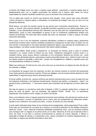 el director del Colegio envió una carta a nuestras casas pidiendo autorización a nuestros padres para el
desplazamiento pero, con un regalito envenenado, les advertía que si íbamos, ellos serían los únicos
responsables de nuestros resultados académicos y que se atuviesen a las consecuencias.
Fue un golpe bajo cuando ya creímos que teníamos todo resuelto.. Como vencer esta nueva dificultad?
¿Cómo convencer a nuestros padres y enfrentarlos a la autoridad del Colegio? (eso hoy, se vería con una
perspectiva diferente).
Difícil tesitura, una parte de nosotros exenta de esa penuria pero involucrada indirectamente. ´Éramos un
equipo y, durante años continuó siéndolo, de plantilla recortada y poseíamos unos valores personales, unas
actitudes, y unas características técnicas bien diferentes unos de otros pero tan complementarias que hoy,
reflexionando, quizá no fuera descabellado el pensar el que no hubiéramos posiblemente existido sino
hubiese tal diversidad. Por tanto este último escollo sólo tenía una respuesta: o todos o ninguno. No había
soluciones intermedias.
Poco a poco y uno a uno, los implicados, sorteando dificultades y enfados en nuestras casas y adquiriendo
compromisos inciertos sobre nuestros resultados académicos conseguimos el estar todos. El haber una vez
más vencido la adversidad no nos había reportado satisfacción alguna, esas semanas de incertidumbre y su
carga sicológica nos habían vaciado internamente. Nos habían robado la alegría.
Partimos para Bilbao. Nadie acudió a despedirnos. La sensación era extraña, quizá si cabe en nuestros
corazones y en nuestra mente la tristeza era aún mayor. Estábamos arriesgando muchas cosas a un
resultado incierto, quizá, porque íbamos a participar en una competición diferente por primera vez , quizá
porque éramos demasiado jóvenes, quizá porque nuestro presumible fracaso iba a darles la razón a los que
nos habían puesto la zancadilla y sobre todo , porque nos arriesgábamos a fallarles a aquellos pocos que
incondicionalmente confiaban en nosotros.
Bilbao nos recibió gris. El hotel era tan cutre como otros que ya conocíamos y la alegría de estar allí sólo era
por instantes, a ráfagas.
La competición se inauguró como de costumbre, es decir, las víctimas nosotros, el comodín del campeonato
al que todos ganarían esos éramos nosotros. Primero por gallegos, zona de escasa práctica deportiva en esta
especialidad, lo segundo porque éramos demasiado jóvenes.
El primer partido, el primer set, parecía confirmar ese sombrío panorama pero poco a poco el juego hizo que
nos fuésemos implicando y nos fuésemos transformando. Ganamos ese partido, y el siguiente,…mejor!! Los
ganamos todos y ascendimos…!! Una buena ocasión para comprobar que las lágrimas y el sudor saben casi
igual
Del viaje de regreso no recordamos nada salvo la llegada a VIGO. La estación estaba llena, a rebosar de
gente, de niños, de padres que nos vitoreaban, que jaleaban PILAR! PILAR! Fue un recibimiento
espectacular. Nos recibieron como, imagino, se recibe a los héroes.
Ahora, en la distancia, toma un regusto especial el rememorar esos instantes. Hoy este tipo de eventos se ven
con más frecuencia y aunque el significado sea el mismo para los protagonistas las diferencias existen.
Aquello no era habitual en una ciudad como ésta, y menos, el hacerlo con unos chavales.
A quién están dedicadas estas líneas sin los nombres de los protagonistas, cabría preguntarse? Pues a ellos.
Pues cada uno reconocerá ahí una parte de su historia y al revivirla la adornará con los detalles necesarios,
desde los “motes”, -unos-, hasta las incipientes habilidades periodísticas,-otros-, que fue necesario practicar
para conseguir abrir un espacio en la prensa local y en la radio. Decíamos al inicio que el ejemplo animó a
otros. Sin duda. A Luís Miró a continuar promocionando la práctica de nuevos deportes, a Alfonso a
desarrollar el colegio de árbitros y a transportes Lucho, -asiduo compañero en nuestros desplazamientos-, a
desarrollar un negocio que también arrancaba en esos años.
 