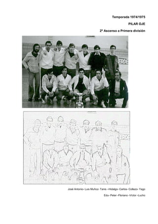 Temporada 1974/1975
PILAR OJE
2º Ascenso a Primera división
José Antonio- Luis Muñoz- Tanis –Hidalgo- Carlos- Collazo- Yago
Edu- Peter -Floriano -Víctor -Lucho
 