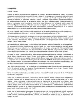 RECUERDOS
Esteban Fuentes
Cuando se alcanzó el primer ascenso del equipo de El Pilar a la máxima categoría del voleibol nacional yo
todavía correteaba por los campos de los Maristas y daba mis primeros pinitos en este deporte de la mano de
Floriano, nuestro entrenador, que nos enseñó con mucha paciencia y dedicación las particularidades de un
deporte por entonces no demasiado conocido y popular. De aquella época conservo recuerdos imborrables:
los entrenamientos en campos de tierra bajo la lluvia o bajo el sol, los interminables toques de dedos con
balones medicinales, cómo marcábamos nosotros las líneas del campo con cal bajo la atenta mirada del
Hermano Miguel, el verdadero artífice del despunte del deporte en el colegio. Recuerdo también, como si
fuera hoy, los bocadillos de sardinas que él nos preparaba en la cantina del colegio después de los partidos
de los sábados. (Para el Hermano Miguel un fuerte abrazo donde quiera que esté).
En aquellos años el colegio surtió de jugadores a clubes tan representativos de Vigo como el Celta en fútbol,
el Academia Octavio en balonmano y como no, el equipo de Voleibol de Maristas el Pilar.
De esos ya lejanos días pero tan cercanos en mi memoria recuerdo a compañeros del equipo cadete y juvenil
tales como Antonio Prieto, Villanueva, Manzanares, Cundo Quinteiro, Keni Martí Mallén, Eduardo Arroyo,
Carlos Falagán y mis hermanos Nando y Gonzalo Fuentes. De una generación anterior estaban Pedro
Arquero, Genaro, Yago Puelles…
Unos años después, siendo juvenil, Floriano decidió que ya estaba preparado para jugar en el primer equipo.
Me entusiasmó compartir entrenamientos, partidos, viajes, con todos aquellos jugadores que tanta veces
había visto jugar en el pabellón o en el frontón, jugadores de los que tanto aprendí. Además de Floriano,
entrenador y jugador, me encontré con otros compañeros, Víctor, Eduardo Arroyo, Ricardo Collazo, Emilio
Vallina, Hidalgo y mi hermano José Fuentes, algunos de ellos supervivientes de aquel primer ascenso.
Recuerdo los viajes a Madrid y Barcelona donde estaban los mejores equipos del momento, jugamos de tú a
tú con equipos históricos en el voleibol español como el Atlético de Madrid, el Real Madrid, el Juventud de
Badalona y como no, con el grupo Covadonga de Gijón. De esa época hay multitud de anécdotas, recuerdo ir
a comprar la cena en Madrid a un sitio muy cerca de la Estación del Norte donde preparaban pollos asados
para después comerlos en el expreso Rías Baixas de vuelta hacia Vigo o las comidas en La Bota del Racó, en
Barcelona a donde regresé muchos años después a tomarme unos buenísimos caracoles.
Mis estudios en otra ciudad y la imposibilidad de conciliarlos con los entrenamientos y desplazamientos
fueron el motivo por los que tuve que dejar el equipo , pero quedé de alguna forma siempre vinculado al club
en el que crecí como deportista y como persona.
Quiero transcribir un artículo de un periódico local con motivo del final de la temporada 76-77. Hablando de
nosotros dice lo siguiente:
“Víctor, con su entrega y entusiasmo, Vallina con su bloqueo y remate, Hidalgo y Arroyo, con su buen hacer y
prestos a intervenir bien en defensa o con la eficacia de su remate y Esteban y José Miguel con su labor
callada y tenaz resignados a esa penumbra que se experimenta al desempeñar una función nada
espectacular pero hilvanando combinaciones excelentes, han sido protagonistas de este éxito, junto a
Collazo, del que pocas veces hemos podido disfrutar de su remate debido a esa lesión de la que todavía no
se ha recuperado , y como no, de Floriano, cuyo esfuerzo desde el banquillo y otras veces desde el terreno de
juego ha sido pieza fundamental de este triunfo”.
Desde aquí un saludo a todos aquellos que participaron en el primer ascenso del club a la máxima categoría,
a los que lo consolidaron en ella y a los que posteriormente recogieron el relevo, como Guillermo Touza y
Nando Fuentes, que llevan ya tantos años luchando para mantener el nombre de Vigo en el panorama del
Voleibol nacional.
 