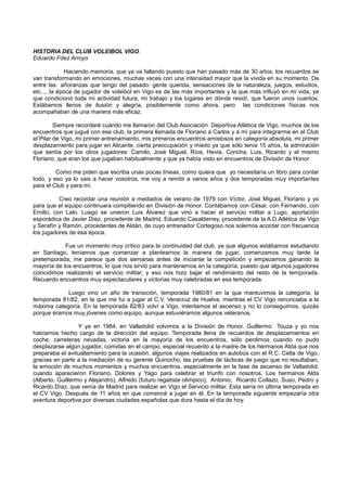 HISTORIA DEL CLUB VOLEIBOL VIGO.
Eduardo Fdez Arroyo
Haciendo memoria, que ya va fallando puesto que han pasado más de 30 años, los recuerdos se
van transformando en emociones, muchas veces con una intensidad mayor que la vivida en su momento. De
entre las añoranzas que tengo del pasado: gente querida, sensaciones de la naturaleza, juegos, estudios,
etc..., la época de jugador de voleibol en Vigo es de las más importantes y la que más influyó en mi vida, ya
que condicionó toda mi actividad futura, mi trabajo y los lugares en dónde residí, que fueron unos cuantos.
Estábamos llenos de ilusión y alegría, posiblemente como ahora, pero las condiciones físicas nos
acompañaban de una manera más eficaz.
Siempre recordaré cuándo me llamaron del Club Asociación Deportiva Atlética de Vigo, muchos de los
encuentros que jugué con ese club, la primera llamada de Floriano a Carlos y a mí para integrarme en el Club
el Pilar de Vigo, mi primer entrenamiento, mis primeros encuentros amistosos en categoría absoluta, mi primer
desplazamiento para jugar en Alicante, cierta preocupación y miedo ya que sólo tenía 15 años, la admiración
que sentía por los otros jugadores: Camilo, José Miguel, Ríos, Hevia, Concha, Luis, Ricardo y el mismo
Floriano, que eran los que jugaban habitualmente y que ya había visto en encuentros de División de Honor.
Como me piden que escriba unas pocas líneas, como quiera que yo necesitaría un libro para contar
todo, y eso ya lo vais a hacer vosotros, me voy a remitir a varios años y dos temporadas muy importantes
para el Club y para mí.
Creo recordar una reunión a mediados de verano de 1979 con Víctor, José Miguel, Floriano y yo
para que el equipo continuara compitiendo en División de Honor. Contábamos con César, con Fernando, con
Emilio, con Lalo. Luego se unieron Luis Álvarez que vino a hacer el servicio militar a Lugo, aportación
esporádica de Javier Díez, procedente de Madrid, Eduardo Casalderrey, procedente de la A.D.Atlética de Vigo
y Serafín y Ramón, procedentes de Aldán, de cuyo entrenador Cortegoso nos solemos acordar con frecuencia
los jugadores de esa época.
Fue un momento muy crítico para la continuidad del club, ya que algunos estábamos estudiando
en Santiago, teníamos que comenzar a plantearnos la manera de jugar, comenzamos muy tarde la
pretemporada, me parece que dos semanas antes de iniciarse la competición y empezamos ganando la
mayoría de los encuentros, lo que nos sirvió para mantenernos en la categoría, puesto que algunos jugadores
coincidimos realizando el servicio militar, y eso nos hizo bajar el rendimiento del resto de la temporada.
Recuerdo encuentros muy espectaculares y victorias muy celebradas en esa temporada.
Luego vino un año de transición, temporada 1980/81 en la que mantuvimos la categoría, la
temporada 81/82, en la que me fui a jugar al C.V. Veracruz de Huelva, mientras el CV Vigo renunciaba a la
máxima categoría. En la temporada 82/83 volví a Vigo, intentamos el ascenso y no lo conseguimos, quizás
porque éramos muy jóvenes como equipo, aunque estuviéramos algunos veteranos.
Y ya en 1984, en Valladolid volvimos a la División de Honor. Guillermo Touza y yo nos
habíamos hecho cargo de la dirección del equipo. Temporada llena de recuerdos de desplazamientos en
coche, carreteras nevadas, victoria en la mayoría de los encuentros, sólo perdimos cuando no pudo
desplazarse algún jugador, comidas en el campo, especial recuerdo a la madre de los hermanos Alda que nos
preparaba el avituallamiento para la ocasión, algunos viajes realizados en autobús con el R.C. Celta de Vigo,
gracias en parte a la mediación de su gerente Quinocho, las pruebas de tácticas de juego que no resultaban,
la emoción de muchos momentos y muchos encuentros, especialmente en la fase de ascenso de Valladolid,
cuando aparecieron Floriano, Dolores y Yago para celebrar el triunfo con nosotros. Los hermanos Alda
(Alberto, Guillermo y Alejandro), Alfredo (futuro regatista olímpico), Antonio, Ricardo Collazo, Suso, Pedro y
Ricardo Díaz, que venía de Madrid para realizar en Vigo el Servicio militar. Esta sería mi última temporada en
el CV Vigo. Después de 11 años en que comencé a jugar en él. En la temporada siguiente empezaría otra
aventura deportiva por diversas ciudades españolas que dura hasta el día de hoy.
 