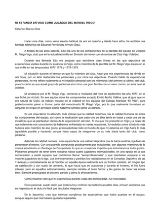MI ESTANCIA EN VIGO COMO JUGADOR DEL MANUEL RIEGO
Ceferino Blanco Díaz
Hace unos días, como viene siendo habitual de vez en cuando y desde hace años, he recibido una
llamada telefónica de Eduardo Fernández Arroyo (Edu).
A finales de los años setenta, Edu era uno de los componentes de la plantilla del equipo de Voleibol
M. Riego Vigo, club que en la actualidad milita en División de Honor con el nombre de Club Vigo Voleibol.
Durante esa llamada Edu me propuso que escribiera unas líneas en las que expusiera las
experiencias vividas durante mi estancia en Vigo, como miembro de la plantilla del M. Riego Vigo equipo en el
que milité en las temporadas 1977-1978 y 1978-1979.
Mi situación durante el tiempo en que fui miembro del club, hace que mis experiencias las divida en
dos tipos, por un lado destacaría las personales y por otros las deportivas. Cuando hablo de experiencias
personales, no me refiero solamente a mi relación personal con los miembros (del primero al último) del club,
pues lo cierto es que aquel grupo de personas era como una gran familia con un nexo común, en este caso el
voleibol.
Mi andadura por el M. Riego Vigo, comenzó a mediados del mes de septiembre del año 1977, en el
que fiché por el club. En ese equipo todos los componentes excepto Emilio Muñiz Vallina; que al igual que yo
era natural de Gijón; se habían iniciado en el voleibol en los equipos del Colegio Maristas “El Pilar”, para
posteriormente pasar a formar parte del mencionado M. Riego Vigo, por lo que realmente formaban un
conjunto en el que en principio podría haberme sentido como un extraño.
Si una cosa llamó mi atención, más incluso que la calidad deportiva, fue la calidad humana de todos
los componentes del equipo, así como la implicación que cada uno de ellos tenía en todas y cada una de las
iniciativas que se planteaban dentro de la organización del club. El día que me presenté en Vigo y a pesar de
que solamente nos conocíamos de habernos enfrentado en varias ocasiones, fui recibido como si toda la vida
hubiera sido miembro de ese grupo, preocupándose todo el mundo de que mi estancia en Vigo fuera lo más
agradable posible y haciendo porque fuera capaz de integrarme un su vida diaria tanto del club, como
personal.
Además de calidad humana, este equipo tenía una calidad deportiva que te hacía sentirte orgulloso de
pertenecer al mismo. Con una plantilla compuesta prácticamente por estudiantes, con algunos miembros de la
misma estudiando en Santiago de Compostela, lo que en ocasiones impedía que entrenáramos todos juntos.
Podíamos presumir de tener entre nosotros hasta cuatro jugadores internacionales, en una época en la que
comenzaban a existir equipos que podríamos llamar “semiprofesionales” y que intentaban acaparar a los
mejores jugadores de la liga. Los entrenamientos y partidos los realizábamos en el Complejo Deportivo de las
Traviesas y concretamente en el Frontón, en aquella época realmente era un frontón cubierto, sin ningún tipo
de calefacción y con suelo de cemento, lo que hacía que en ocasiones y durante el invierno, el frio fuera
intenso; pero en aquellos entrenamientos, siempre reinaba el buen humor y las ganas de hacer las cosas
bien. Siempre preocupaba el próximo partido y como lo afrontaríamos.
Como resumen diré que mi experiencia durante estas dos temporadas, fue inolvidable.
En lo personal, puedo decir que todavía hoy continúo recordando aquellos días, el buen ambiente que
se respiraba en el club y lo fácil que resultaba integrarse.
En lo deportivo, creo que siempre cumplimos las expectativas que había puestas en el equipo,
aunque seguro que nos hubiera gustado superarlas.
 