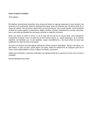 Como no hemos cambiado
Victor Iglesias
Me satisface enormemente comprobar cómo el paso del tiempo en algunas ocasiones no hace cambiar a las
personas en lo fundamental. Reconocí perfectamente aquel grupo de imberbes que formamos parte de un
equipo de voleibol hace ya treinta y tantos años y lo reconocí porque volví a sentir aquella misma sensación
de estar tan a gusto jugando y compartiendo, alegría, sacrificio, amistad, compañerismo y muchas más cosas,
eso sí, pero esta vez alrededor de una mesa y cenando un magnífico churrasco.
Dicen que somos en parte lo fuimos. Lo de la cena del otro día fue la excusa ideal para trasladarnos
nuevamente al pasado. Como no podía ser de otra manera hicimos un repaso exahustivo de un extenso
repertorio de anécdotas, que no por repetidas, siguen maravillándonos y nos hacen aflorar de nuevo esa
satisfacción de estar de nuevo en el equipo.
En honor a la verdad si encontré algunas diferencias, ínfimas y apenas detectables. Quizás más calvos, con
pelo blanco, un poco de peso, quizás alguno con gafas, hasta nos entretuvimos en averiguar quién era el
mayor, quien estaba jubilado e incluso si alguno era abuelo, ¡qué bueno! .
Habrá que comentarles a “presuntos implicados” que cambie el título de su canción por el de “como no hemos
cambiado”.
Muchas felicidades para todos
 