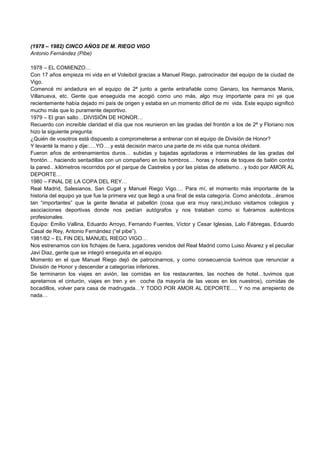 (1978 – 1982) CINCO AÑOS DE M. RIEGO VIGO
Antonio Fernández (Pibe)
1978 – EL COMIENZO…
Con 17 años empieza mi vida en el Voleibol gracias a Manuel Riego, patrocinador del equipo de la ciudad de
Vigo.
Comencé mi andadura en el equipo de 2ª junto a gente entrañable como Genaro, los hermanos Manis,
Villanueva, etc. Gente que enseguida me acogió como uno más, algo muy importante para mí ya que
recientemente había dejado mi país de origen y estaba en un momento difícil de mi vida. Este equipo significó
mucho más que lo puramente deportivo.
1979 – El gran salto…DIVISIÓN DE HONOR…
Recuerdo con increíble claridad el día que nos reunieron en las gradas del frontón a los de 2ª y Floriano nos
hizo la siguiente pregunta:
¿Quién de vosotros está dispuesto a comprometerse a entrenar con el equipo de División de Honor?
Y levanté la mano y dije:….YO….y está decisión marco una parte de mi vida que nunca olvidaré.
Fueron años de entrenamientos duros… subidas y bajadas agotadoras e interminables de las gradas del
frontón… haciendo sentadillas con un compañero en los hombros… horas y horas de toques de balón contra
la pared…kilómetros recorridos por el parque de Castrelos y por las pistas de atletismo…y todo por AMOR AL
DEPORTE…
1980 – FINAL DE LA COPA DEL REY…
Real Madrid, Salesianos, San Cugat y Manuel Riego Vigo…. Para mí, el momento más importante de la
historia del equipo ya que fue la primera vez que llegó a una final de esta categoría. Como anécdota…éramos
tan “importantes” que la gente llenaba el pabellón (cosa que era muy rara),incluso visitamos colegios y
asociaciones deportivas donde nos pedían autógrafos y nos trataban como si fuéramos auténticos
profesionales.
Equipo: Emilio Vallina, Eduardo Arroyo, Fernando Fuentes, Víctor y Cesar Iglesias, Lalo Fábregas, Eduardo
Casal de Rey, Antonio Fernández (“el pibe”).
1981/82 – EL FIN DEL MANUEL RIEGO VIGO…
Nos estrenamos con los fichajes de fuera, jugadores venidos del Real Madrid como Luiso Álvarez y el peculiar
Javi Diaz, gente que se integró enseguida en el equipo.
Momento en el que Manuel Riego dejó de patrocinarnos, y como consecuencia tuvimos que renunciar a
División de Honor y descender a categorías inferiores.
Se terminaron los viajes en avión, las comidas en los restaurantes, las noches de hotel…tuvimos que
apretarnos el cinturón, viajes en tren y en coche (la mayoría de las veces en los nuestros), comidas de
bocadillos, volver para casa de madrugada…Y TODO POR AMOR AL DEPORTE…. Y no me arrepiento de
nada…
 