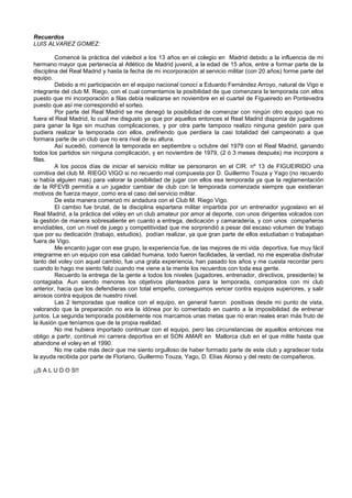 Recuerdos
LUIS ALVAREZ GOMEZ:
Comencé la práctica del voleibol a los 13 años en el colegio en Madrid debido a la influencia de mi
hermano mayor que pertenecía al Atlético de Madrid juvenil, a la edad de 15 años, entre a formar parte de la
disciplina del Real Madrid y hasta la fecha de mi incorporación al servicio militar (con 20 años) forme parte del
equipo.
Debido a mi participación en el equipo nacional conocí a Eduardo Fernández Arroyo, natural de Vigo e
integrante del club M. Riego, con el cual comentamos la posibilidad de que comenzara la temporada con ellos
puesto que mi incorporación a filas debía realizarse en noviembre en el cuartel de Figueiredo en Pontevedra
puesto que así me correspondió el sorteo.
Por parte del Real Madrid se me denegó la posibilidad de comenzar con ningún otro equipo que no
fuera el Real Madrid, lo cual me disgusto ya que por aquellos entonces el Real Madrid disponía de jugadores
para ganar la liga sin muchas complicaciones, y por otra parte tampoco realizo ninguna gestión para que
pudiera realizar la temporada con ellos, prefiriendo que perdiera la casi totalidad del campeonato a que
formara parte de un club que no era rival de su altura.
Así sucedió, comencé la temporada en septiembre u octubre del 1979 con el Real Madrid, ganando
todos los partidos sin ninguna complicación, y en noviembre de 1979, (2 ó 3 meses después) me incorpore a
filas.
A los pocos días de iniciar el servicio militar se personaron en el CIR. nº 13 de FIGUEIRIDO una
comitiva del club M. RIEGO VIGO si no recuerdo mal compuesta por D. Guillermo Touza y Yago (no recuerdo
si había alguien mas) para valorar la posibilidad de jugar con ellos esa temporada ya que la reglamentación
de la RFEVB permitía a un jugador cambiar de club con la temporada comenzada siempre que existieran
motivos de fuerza mayor, como era el caso del servicio militar.
De esta manera comenzó mi andadura con el Club M. Riego Vigo.
El cambio fue brutal, de la disciplina espartana militar impartida por un entrenador yugoslavo en el
Real Madrid, a la práctica del vóley en un club amateur por amor al deporte, con unos dirigentes volcados con
la gestión de manera sobresaliente en cuanto a entrega, dedicación y camaradería, y con unos compañeros
envidiables, con un nivel de juego y competitividad que me sorprendió a pesar del escaso volumen de trabajo
que por su dedicación (trabajo, estudios), podían realizar, ya que gran parte de ellos estudiaban o trabajaban
fuera de Vigo.
Me encanto jugar con ese grupo, la experiencia fue, de las mejores de mi vida deportiva, fue muy fácil
integrarme en un equipo con esa calidad humana, todo fueron facilidades, la verdad, no me esperaba disfrutar
tanto del voley con aquel cambio, fue una grata experiencia, han pasado los años y me cuesta recordar pero
cuando lo hago me siento feliz cuando me viene a la mente los recuerdos con toda esa gente.
Recuerdo la entrega de la gente a todos los niveles (jugadores, entrenador, directivos, presidente) te
contagiaba. Aun siendo menores los objetivos planteados para la temporada, comparados con mi club
anterior, hacia que los defendieras con total empeño, conseguimos vencer contra equipos superiores, y salir
airosos contra equipos de nuestro nivel.
Las 2 temporadas que realice con el equipo, en general fueron positivas desde mi punto de vista,
valorando que la preparación no era la idónea por lo comentado en cuanto a la imposibilidad de entrenar
juntos. La segunda temporada posiblemente nos marcamos unas metas que no eran reales eran más fruto de
la ilusión que teníamos que de la propia realidad.
No me hubiera importado continuar con el equipo, pero las circunstancias de aquellos entonces me
obligo a partir, continué mi carrera deportiva en el SON AMAR en Mallorca club en el que milite hasta que
abandone el voley en el 1990.
No me cabe más decir que me siento orgulloso de haber formado parte de este club y agradecer toda
la ayuda recibida por parte de Floriano, Guillermo Touza, Yago, D. Elías Alonso y del resto de compañeros.
¡¡S A L U D O S!!
 