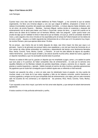 Vigo a 15 de Febrero de 2012
Lalo Fabregas
Cuando hace unos días recibí la llamada telefónica de Pedro Falagán , y me comentó lo que se estaba
organizando, me lleve una inmensa alegría y una vez que colgué el teléfono, empezaron a brotar en mi
cabeza innumerables recuerdos del pasado que estaban dormidos , e incluso algunos hasta olvidados, pero
no sé cómo ,de pronto fluyeron, - Maristas , hermano Miguel, cantina donde en ocasiones y después del
entrenamiento nos la abría para beber una Fanta o Coca-cola, campo de tierra , y aquel día cuando en la
ultima hora de clase de la mañana con el hermano Alfonso, este nos preguntó , quien quería hacer una
prueba de algo que en realidad no tenia ni idea de lo que se trataba, a lo que yo, ante la curiosidad, levanté la
mano, y acto seguido a los cinco minutos en los soportales junto al campo de Futbol empecé con los dedos de
la mano a darle toques a un balón siguiendo las indicaciones de un chico que a mí me parecía muy mayor,
de nombre Floriano, pero que apenas debía tener 18 años.
No se porque , ese mismo día por la tarde después de clase, ese chico mayor me dice que vaya a un
gimnasio , bueno lo de gimnasio era porque había unas espalderas y una red que hacia las funciones de un
mini campo de vóley donde entrenaban en ocasiones y dependiendo del tiempo unos fenómenos llamados
Ríos, Hevia, Concha, Tanis, Muñoz, Camilo , y Floriano , el cual me pide delante de alguno de aquellos,
reitero fenómenos , que le de toques al balón y así estuve durante muchos años, desde los nueve, jugando a
un deporte maravilloso y que me acompañó durante toda mi juventud.
Floriano no sabes lo feliz que fui, gracias un deporte que me enseñaste a jugar y amar, y no sabéis la suerte
que tuve pese a mi juventud, de haber compartido días de entrenamiento , no solo por la semana sino
aquellos Sábados en los Maristas rodeado de grandes deportistas, amigos y pioneros de un deporte , que
gracias a vuestra trayectoria y ejemplo , habéis marcado el camino de otros muchos y grandes generaciones
de jugadores que sin duda han conseguido que el voleibol vigués sea un referente a nivel nacional.
Cuando van pasando los años, y como en este caso he rebobinado hacia el pasado, me doy cuenta de
muchas cosas y sin duda de lo que estoy orgulloso y feliz es de haberos conocido, podría mencionar a
muchos jugadores y amigos con los que compartido días de entrenamiento y de viajes, pero en este momento
sólo me acuerdo de mis comienzos y en especial de los pioneros, Ríos, Hevia, Concha, Tanis, Muñoz,
Camilo.
Y por supuesto a ese chico mayor, que tanto me hizo amar este deporte, y que siempre le estaré eternamente
agradecido.
A todos vosotros mi más profunda admiración y cariño.
 