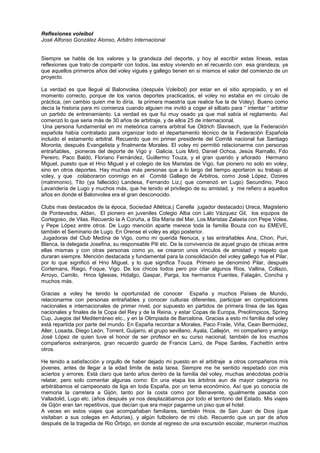 Reflexiones voleibol
José Alfonso González Alonso, Arbitro Internacional
Siempre se habla de los valores y la grandeza del deporte, y hoy al escribir estas líneas, estas
reflexiones que trato de compartir con todos, las estoy viviendo en el recuerdo con esa grandeza, ya
que aquellos primeros años del voley vigués y gallego tienen en si mismos el valor del comienzo de un
proyecto.
La verdad es que llegué al Balonvolea (después Voleibol) por estar en el sitio apropiado, y en el
momento correcto, porque de los varios deportes practicados, el voley no estaba en mi círculo de
práctica, (en cambio quien me lo diría, la primera maestría que realice fue la de Voley). Bueno como
decía la historia para mi comienza cuando alguien me invitó a coger el silbato para “ intentar “ arbitrar
un partido de entrenamiento. La verdad es que fui muy osado ya que mal sabía el reglamento. Así
comenzó lo que seria más de 30 años de arbitraje, y de ellos 25 de internacional.
Una persona fundamental en mi meteórica carrera arbitral fue Oldrich Slavisech, que la Federación
española había contratado para organizar todo el departamento técnico de la Federación Española
incluido el estamento arbitral. Recuerdo que mi primer presidente del Comité nacional fue Santiago
Moronta, después Evangelista y finalmente Morales. El voley mi permitió relacionarme con personas
entrañables, pioneras del deporte de Vigo y Galicia, Luis Miró, Daniel Ochoa, Jesús Ramallo, Fdo
Pereiro, Paco Baldó, Floriano Fernández, Guillermo Touza, y el gran querido y añorado Hermano
Miguel, puesto que el Hno Miguel y el colegio de los Maristas de Vigo, fue pionero no solo en voley,
sino en otros deportes. Hay muchas más personas que a lo largo del tiempo aportaron su trabajo al
voley, y que colaboraron conmigo en el Comité Gallego de Árbitros, como José López, Ozores
(matrimonio), Tito (ya fallecido) Landesa, Fernando Liz,( que comenzó en Lugo) Secundino, Paco
Lavandería de Lugo y muchos más, que he tenido el privilegio de su amistad, y me refiero a aquellos
años en donde el Balonvolea era el gran desconocido.
Clubs mas destacados de la época, Sociedad Atlética,( Canella jugador destacado) Ureca, Magisterio
de Pontevedra, Aldan, El pionero en juveniles Colegio Alba con Lalo Vázquez Gil, los equipos de
Cortegoso, de Vilas. Recuerdo la A Coruña, a Sta Maria del Mar, Los Maristas Zalaeta con Pepe Volea,
y Pepe López entre otros. De Lugo mención aparte merece toda la familia Bouza con su EMEVE,
también el Seminario de Lugo. En Orense el voley es algo posterior.
Jugadoras del Club Medina de Vigo, como mi querida Nenuca, y las entrañables Ana, Chon, Puri,
Blanca, la delegada Josefina, su responsable Pili etc. De la convivencia de aquel grupo de chicas entre
ellas mismas y con otras personas como yo, se crearon unos vínculos de amistad y respeto que
duraran siempre. Mención destacada y fundamental para la consolidación del voley gallego fue el Pilar,
por lo que significó el Hno Miguel, y lo que significa Touza. Primero se denominó Pilar, después
Cortemans, Riego, Foque, Vigo. De los chicos todos pero por citar algunos Rios, Vallina, Collazo,
Arroyo, Camilo, Hnos Iglesias, Hidalgo, Gaspar, Parga, los hermanos Fuentes, Falagán, Concha y
muchos más.
Gracias a voley he tenido la oportunidad de conocer España y muchos Países de Mundo,
relacionarme con personas entrañables y conocer culturas diferentes, participar en competiciones
nacionales e internacionales de primer nivel, por supuesto en partidos de primera línea de las ligas
nacionales y finales de la Copa del Rey y de la Reina, y estar Copas de Europa, Preolímpicos, Spring
Cup, Juegos del Mediterráneo etc., y en la Olimpiada de Barcelona. Gracias a esto mi familia del voley
está repartida por parte del mundo. En España recordar a Morales, Paco Fraile, Viña, Cean Bermúdez,
Aller, Losada, Diego León, Torrent, Guijarro, el grupo sevillano, Ayala, Callejón, mi compañero y amigo
José López de quien tuve el honor de ser profesor en su curso nacional, también de los muchos
compañeros extranjeros, gran recuerdo guardo de Francis Larrú, de Pepe Sanles, Fachettín entre
otros.
He tenido a satisfacción y orgullo de haber dejado mi puesto en el arbitraje a otros compañeros mís
jóvenes, antes de llegar a la edad limite de esta tarea. Siempre me he sentido respetado con mis
aciertos y errores. Está claro que tanto años dentro de la familia del voley, muchas anécdotas podría
relatar, pero solo comentar algunas como: En una etapa los árbitros aun de mayor categoría no
arbitrábamos el campeonato de liga en toda España, por un tema económico, Así que yo conocía de
memoria la carretera a Gijón, tanto por la costa como por Benavente, igualmente pasaba con
Valladolid, Lugo etc. (años después ya nos desplazábamos por todo el territorio del Estado. Mis viajes
de Gijón eran tan repetitivos, que decían que era mejor pagarme un piso que el hotel.
A veces en estos viajes que acompañaban familiares, también Hnos. de San Juan de Dios (que
visitaban a sus colegas en Asturias), y algún futbolero de mi club. Recuerdo que un par de años
después de la tragedia de Rio Órbigo, en donde al regreso de una excursión escolar, murieron muchos
 