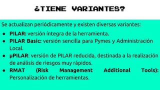 ¿TIENE VARIANTES?
Se actualizan periódicamente y existen diversas variantes:
● PILAR: versión íntegra de la herramienta.
● PILAR Basic: versión sencilla para Pymes y Administración
Local.
● μPILAR: versión de PILAR reducida, destinada a la realización
de análisis de riesgos muy rápidos.
● RMAT (Risk Management Additional Tools):
Personalización de herramientas.
 