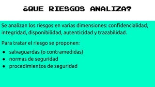 ¿QUE RIESGOS ANALIZA?
Se analizan los riesgos en varias dimensiones: confidencialidad,
integridad, disponibilidad, autenticidad y trazabilidad.
Para tratar el riesgo se proponen:
● salvaguardas (o contramedidas)
● normas de seguridad
● procedimientos de seguridad
 