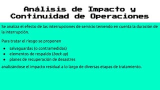 Análisis de Impacto y
Continuidad de Operaciones
Se analiza el efecto de las interrupciones de servicio teniendo en cuenta la duración de
la interrupción.
Para tratar el riesgo se proponen
● salvaguardas (o contramedidas)
● elementos de respaldo (back up)
● planes de recuperación de desastres
analizándose el impacto residual a lo largo de diversas etapas de tratamiento.
 
