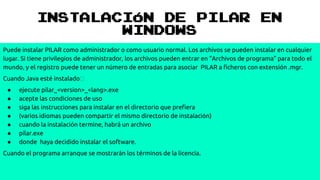 INSTALACIÓN DE PILAR EN
WINDOWS
Puede instalar PILAR como administrador o como usuario normal. Los archivos se pueden instalar en cualquier
lugar. Si tiene privilegios de administrador, los archivos pueden entrar en "Archivos de programa" para todo el
mundo, y el registro puede tener un número de entradas para asociar PILAR a ficheros con extensión .mgr.
Cuando Java esté instalado
● ejecute pilar_<version>_<lang>.exe
● acepte las condiciones de uso
● siga las instrucciones para instalar en el directorio que prefiera
● (varios idiomas pueden compartir el mismo directorio de instalación)
● cuando la instalación termine, habrá un archivo
● pilar.exe
● donde haya decidido instalar el software.
Cuando el programa arranque se mostrarán los términos de la licencia.
 