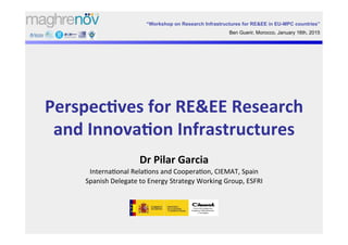 Perspec'ves	
  for	
  RE&EE	
  Research	
  
and	
  Innova'on	
  Infrastructures	
  
Dr	
  Pilar	
  Garcia	
  
Interna'onal	
  Rela'ons	
  and	
  Coopera'on,	
  CIEMAT,	
  Spain	
  
Spanish	
  Delegate	
  to	
  Energy	
  Strategy	
  Working	
  Group,	
  ESFRI	
  
“Workshop on Research Infrastructures for RE&EE in EU-MPC countries”
Ben Guerir, Morocco, January 16th, 2015
 