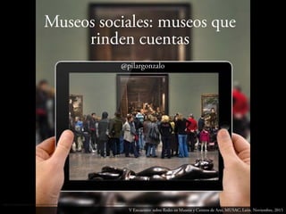 http://3.bp.blogspot.com/-Xcohh9yKJm4/UQV4FC-HEMI/AAAAAAAACeY/oDOdwYaN3Bs/s400/CMcultural2_eldadodelarte.JPG
Museos sociales: museos que
rinden cuentas
V Encuentro sobre Redes en Museos y Centros de Arte. MUSAC, León. Noviembre, 2015
@pilargonzalo
 