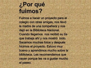 ¿Por qué fuimos? Fuimos a hacer un proyecto para el colegio con otras amigas, nos llevó la madre de una compañera y nos dejó en la Biblioteca Nacional. Cuando llegamos  nos recibió su tía  que trabaja ahí y nos mostró  todo. Sacamos muchas fotos y después hicimos el proyecto. Estuvo muy bueno y aprendimos mucho sobre la biblioteca. Les recomendamos que vayan porque les va a gustar mucho el paseo . 