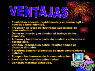Posibilitan acceder rapidamente y en forma agil a nuevos conocimientos.  Propician el logro de destrezas superiores de pensamientos.  Generan interés y estimulan el trabajo de los alumnos.  Aclaran y facilitan a partir de modelos aplicados el aprendizaje.  Brindan información sobre infinitos temas al alcance de todos.  Permiten generar proyectos de gran envergadura y calidad.  Rompen las barreras de la comunicación.  Facilitan la Interdisciplinariedad.  Generan material didáctico.  VENTAJAS 